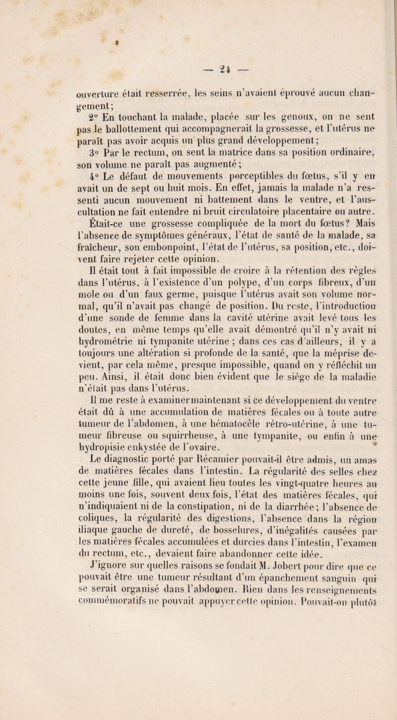 ouverture etait resserree, ies seins n’avaient eprouve aucun chan- gement; 2° En touchant la malade, placee sur les genoux, on ne sent pas le ballottement qui accompagnerait la grossesse, et Futerus ne parait pas avoir acquis on plus grand developpement; 3° Par le rectum, on sent la matrice dans sa position ordinaire, son volume ne parait pas augmente; 4° Le defaut de mouvements perceptibles du foetus, s’il y en avait un de sept ou huit mois. En effet, jamais la malade n’a res- senti aucun mouvement ni battement dans le ventre, et Paus¬ cultation ne fait entendre ni bruit circulatoire placentaire ou autre. Etait-ce une grossesse compliquee de la mort du foetus? Mais Fabsence de symptomes generaux, l’etat de sante de la malade, sa fraicheur, son embonpoint, l’etat de Futerus, sa position, etc., doi- vent faire rejeter cette opinion. II etait tout a fait impossible de croire a la retention des regies dans Futerus, a Fexistence d’un polype, d’un corps fibreux, d’un mole ou d’un faux germe, puisque Futerus avait son volume nor¬ mal, qu’il n’avait pas change de position. Du reste, Fintroduction d’une sonde de femme dans la cavile uterine avait leve tons les doutes, en meme temps qu’elle avait demontre qu’il n’y avait ni hydrometrie ni tympanite uterine ; dans ces cas d'ailleurs, il y a toujours une alteration si profonde de la sante, que la meprise de- vient, par cela meme, presque impossible, quand on y retlechit un peu. Ainsi, il etait done bien evident que le siege de la maladie n’etait pas dans Futerus. 11 me reste a examinermaintenant si ce developpement du ventre etait du a une accumulation de matieres fecales ou a toute autre tumeur de Fabdomen, a une hematocele retro-uterine, a une tu- meur fibreuse ou squirrheuse, a une tympanite, ou enfin a une hydropisie enkystee de Fovaire. Le diagnostic porte par Recamier pouvait-il etre admis, un a mas de matieres fecales dans Fintestin. La regularite des selles chez cette jeune lille, qui avaient lieu toutes les vingt-quatre heures an moins une fois, souvent deuxfois, l’etat des matieres fecales, qui n’indiquaient ni de la constipation, ni de la diarrhee; Fabsence de coliques, la regularite des digestions, Fabsence dans la region lliaque gauche de durete, de bosselures, d’inegalites causees par les matieres fecales accumulees et durcies dans Fintestin, Fexamen du rectum, etc., devaient faire abandonner cette idee. J’ignore sur quelles raisons se fondait M. Jobert pour dire que ce pouvait etre une tumeur resultant d’un epanchement sanguin qui se serait organise dans Fabdomen. Rien dans les renseignemenls commemoratifs lie pouvait appuyercette opinion. Pouvait-on plutoJ