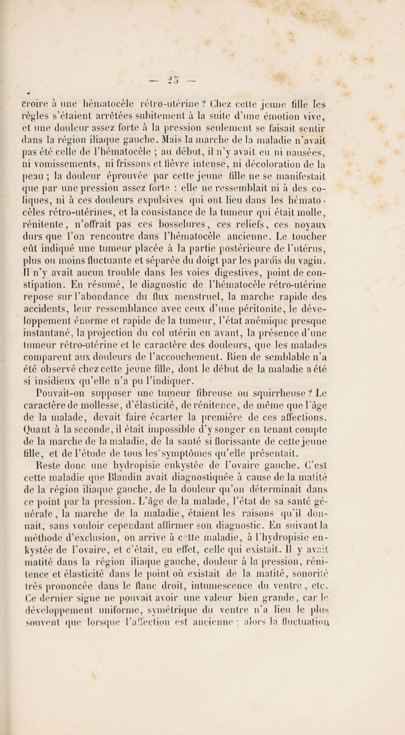 croire a line hematocele retro-uterine? Chez eette jeune lilJe les regies s’etaient arretees subitement a la suite d’une emotion vive, et une douleur assez forte a la pression seulement se faisait sentir dans la region iliaque gauche. Mais la marclie de la maladie n’avait pas etc celle de l’hematocele ; au debut, il n’y avait eu ni nausees, ni vomissements, ni frissons etlievre intense, ni decoloration de la peau ; la douleur eprouvee par cette jeune Idle lie se manifestail que par une pression assez forte : elle lie ressemblait ni a des co- liques, ni a ces douleurs expulsives qui out lieu dans les hemato¬ celes retro-uterines, et la consistance de la tumeur qui etait molle, renitente, n’offrait pas ces bosselures, ces reliefs, ces noyaux durs que Ton rencontre dans l’hematocele anciennc. Le toucher eut indique une tumeur placee a la partie posterieure de l’uterus, plus ou moins fluctuante et separee du doigt par les parois du vagin. II n’y avait aucun trouble dans les voies digestives, point de con¬ stipation. En resume, le diagnostic de Phematocele retro-uterine repose sur l’abondance du llux menstruel, la marclie rapide des accidents, leur ressemblance avec ceux d’une peritonite, le deve- loppement enorme et rapide de la tumeur, I’etat anemique presque instantane, la projection du col uterin en avant, la presence d’une tumeur retro-uterine et le caractere des douleurs, que les malades comparent aux douleurs de l’accouchement. Rien de sernblablc n’a ete observe cliez cette jeune fille, dont le debut de la maladie aete si insiclieux qu’elle n’a pu l’indiquer. Pouvait-on supposer une tumeur fibreuse ou squirrheuse ? Le caractere de mollesse, d’elasticite, derenitence, de meme que Page de la malade, devait faire ecarter la premiere de ces affections. Quant a la seconde, il etait impossible cPy songer en tenant compte de la marclie de la maladie, de la saute si florissante de cette jeune fille, et de l’etude de tons les symptomes qu’elle presentait. Reste done une hydropisie enkystee de l’ovaire gauche. G’est cette maladie que Rlaudin avait diagnostiquee a cause de la mafite de la region iliaque gauche, de la douleur qu’on determinait dans ce point par la pression. L’age de la malade, I’etat de sa sante ge- nerale, la marclie de la maladie, etaient les raisons qu'il clon- nait, sans vouloir cependant affirmer son diagnostic. En suivantla methode d’exclusion, on arrive a cette maladie, a l’hydropisie en¬ kystee de l’ovaire, et e’etait, en effet, celle qui existait. Il y avait matite dans la region iliaque gauche, douleur il la pression, reni- tence et elasticite dans le point ou existait de la matite, sonoritc tres prononcee dans le flanc droit, intumescence du ventre, etc. Ce dernier signe ne pouvait avoir une valeur bien grande, car h developpement uniforme, symetrique du ventre n’a lieu le plus souvent que lorsque Pa‘feet ion est ancienne ; alors la fluctualiou