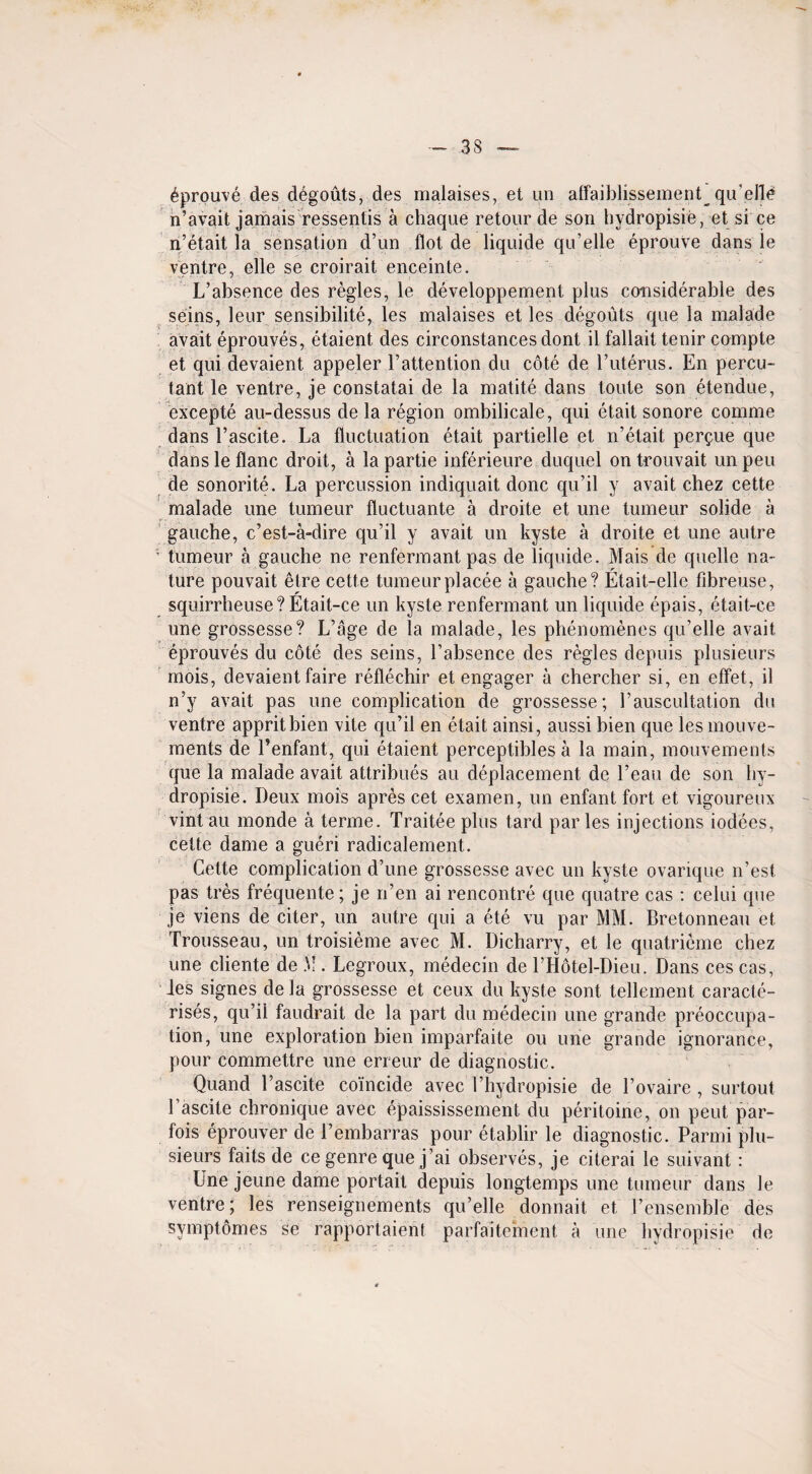 6prouve des degouts, des malaises, et un alfaiblissement qu’elle n’avait jamais ressentis a chaque retour de son hydropisie, et si ce n’etait la sensation d’un Hot de liquide qu’elle eprouve dans le ventre, elle se croirait enceinte. L’absence des regies, le developpement plus considerable des seins, leur sensibilite, les malaises et les degouts que la malade avait eprouves, etaient des circonstancesdont il fallait tenir compte et qui devaient appeler l’attention du cote de l’uterus. En percu- tant le ventre, je constatai de la matite dans toute son etendue, excepte au-dessus de la region ombilicale, qui etait sonore comme dans 1’ascite. La fluctuation etait partielle et n’etait perdue que dansleflanc droit, a lapartie inferieure duquel ontrouvait unpeu de sonorite. La percussion indiquait done qu’il y avait chez cette malade une tumeur fluctuante a droite et une tumeur solide a gauche, e’est-a-dire qu’il y avait un kyste a droite et une autre ’ tumeur a gauche ne renfermant pas de liquide. Mais de quelle na¬ ture pouvait etre cette tumeur placee a gauche? Etait-elle fibreuse, squirrheuse? Etait-ce un kyste renfermant un liquide epais, etait-ce une grossesse? L’age de la malade, les phenomenes qu’elle avait eprouves du cote des seins, l’absence des regies depuis plusieurs mois, devaient faire reflechir et engager a chercher si, en effet, il n’y avait pas une complication de grossesse; rauscultation du ventre appritbien vile qu’il en etait ainsi, aussi bien que les mouve- ments de l’enfant, qui etaient perceptibles a la main, mouvements que la malade avait attribues au deplacement de l’eau de son hy¬ dropisie. Deux mois apres cet examen, un enfant fort et vigoureux vint au monde a terme. Traitee plus tard par les injections iodees, cette dame a gueri radicalement. Cette complication d’une grossesse avec un kyste ovarique n’est pas tres frequente; je n’en ai rencontre que quatre cas : celui que je viens de citer, un autre qui a ete vu par MM. Bretonneau et Trousseau, un troisieme avec M. Dicharry, et le quatrieme chez une cliente de M . Legroux, medecin de l’Hotel-Dieu. Dans ces cas, les signes de la grossesse et ceux du kyste sont tellement caracte- rises, qu’il faudrait de la part du medecin une grande preoccupa¬ tion, une exploration bien imparfaite ou une grande ignorance, pour commettre une erreur de diagnostic. Quand l’ascite coincide avec l’hydropisie de l’ovaire , surtout 1’ascite chronique avec epaississement du peritoine, on pent par- fois eprouver de 1’embarras pour etablir le diagnostic. Parmi plu¬ sieurs faits de ce genre que j’ai observes, je citerai le suivant: Une jeune dame portait depuis longtemps une tumeur dans le ventre; les renseignements qu’elle donnait et rensemble des symptomes se rapportaienl parfaitement a une hydropisie de