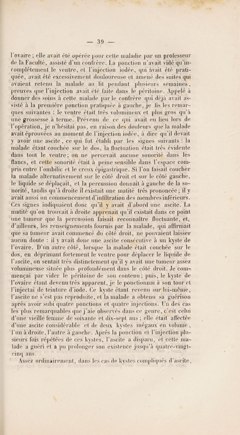 l'ovaire ; elle avait ete operee pour celle maladie par un professeur de la Faculte, assiste d’un confrere. La ponction n’avait vide qu’in- completement le ventre, et l'injection iodee, qni avait ete prati- qilee, avait ete excessivement doulourense et amene des suites qui avaient retenu la malade an lit pendant plusieurs semaines, preuves que l’injection avait etc faite dans le peritoine. Appel d a donner des soins a cette malade par le confrere qui deja avait as¬ sists a la premiere ponction pratiquee a gauche, je lis les remar¬ ques suivantes : le ventre etait Ires volumineux et plus gros qu’a une grossesse a terme. Prevenu de ce qui avait eu lieu lors de l’operation, je n’hesitai pas, en raison des douleurs que la malade avait eprouvees au moment de l’injection iodee, a dire qu’il devait y avoir une ascite , ce qui fut etabli par les signes suivanls : la malade etant couchee sur le dos, la fluctuation etait tres evidente dans tout le ventre; on ne percevait aucune sonorile dans les flancs, et cette sonorite etait a peine sensible dans l’espace com- pris entre l’ombilic et le creux epigastrique. Si Ton faisait coucher la malade alternativement sur le cote droit et sur le cote gauche, le liquide se deplagait, et la percussion donnait a gauche de la so¬ norite, tandis qu’a droite il existait une matite tres prononcee; il y avait aussi un commencementd’infiltration des membresinferieurs. Ces signes indiquaient done qu’il y avait d’abord une ascite. La matite qu’on trouvait a droite apprenait qu’il existait dans ce point une tumeur que la percussion faisait reconnaitre fluctuante, et, d’aiileurs, les renseignements fournis par la malade, qui affirmait cjue sa tumeur avait commence du cote droit, ne pouvaient laisser aucun doute : il y avait done une ascite consecutive a un kyste de l’ovaire. D’un autre cole, lorsque la malade etait couchee sur le dos, en deprimant fortement le ventre pour deplacer le liquide de 1’ascite, on sentait tres distinctement qu’il y avait une tumeur assez volumineuse situee plus profondement dans le cote droit. Je com- men^ai par vider le peritoine de son contenu; puis, le kyste de l’ovaire etant devenu tres apparent, je le ponctionnai a son tour et 1’injectai de teinture d’iode. Ce kyste etant revenu sur lui-meme, l’ascite ne s’est pas reproduite, et La malade a obtenu sa guerison apres avoir subi quatre ponctions et q uat re injections. Un des cas les plus remarquables que j’aie observes dans ce genre, e’est celui d’une vieille femme de soixante et dix-sept ans ; elle etait affectee d’une ascite considerable et de deux kvstes inegaux en volume, l’un a droite, l’autre a gauche. Apres la ponction et l’injection plu¬ sieurs fois repetees de ces kystes, Lascite a disparu, et cette ma¬ lade a gueri et a pu prolonger son existence jusqu’a quatre-vingt- cinq ans. Assez ordinairement, dans les cas de kystes compliques d’ascite,