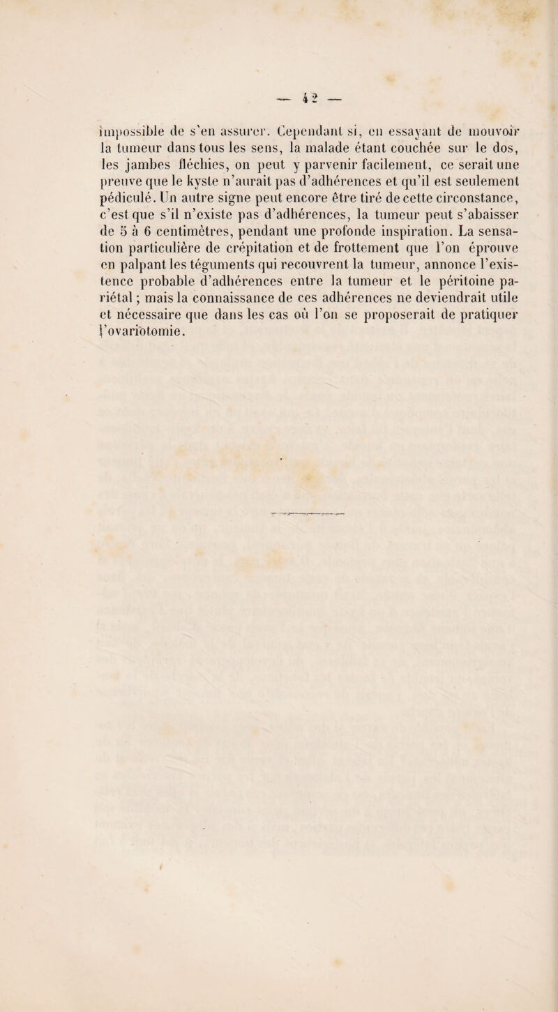 impossible de s'en assurer, dependant si, en essayant de mouvoir la tumeur dans tons les sens, la malade etant couchee sur le dos, les jambes flechies, on peut y parvenir facilement, ceseraitune prenve que le kysle n’aurait pas d’adherences et qu’il est seulement pedicule. Un autre signe peut encore etre tire de cette circonstance, c’estque s’il n’existe pas d’adherences, la tumeur peut s’abaisser de 5 a 6 centimetres, pendant une profonde inspiration. La sensa¬ tion particuliere de crepitation et de frottement que Ton eprouve en palpant les teguments qui recouvrent la tumeur, annonce l’exis- tence probable d’adherences entre la tumeur et le peritoine pa¬ rietal ; mais la connaissance de ces adherences ne deviendrait utile et necessaire que dans les cas on l’on se proposerait de pratiquer I’ovariotomie.