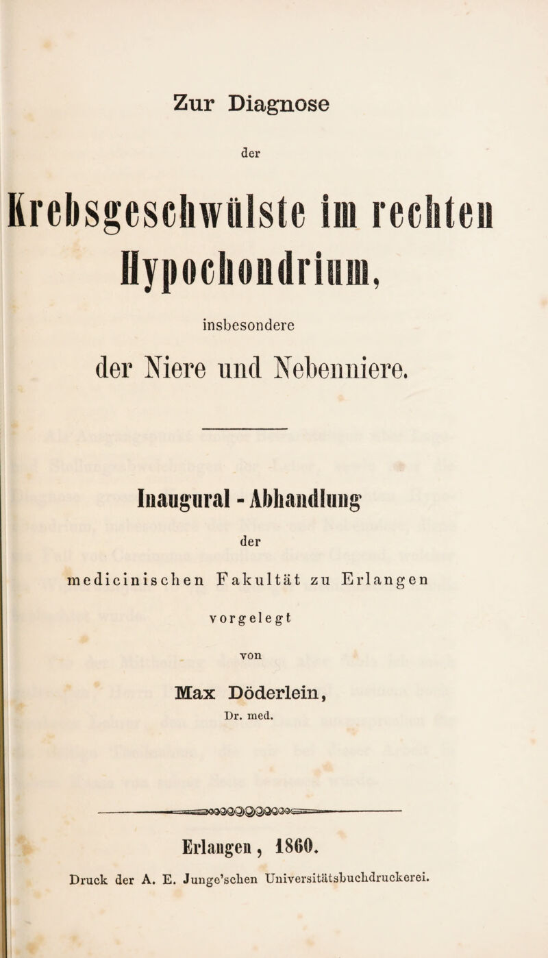 Zur Diagnose der Krebsgeschwülste im rechte« Hypochoudriiiin, insbesondere der Niere und Nebenniere. Iiiaugural - Abhandlung1 der medicinischen Fakultät zu Erlangen vorgelegt von Max Döderlein, Dr. med. - --- Erlangen, 1860* Druck der A. E. Junge’scben Universitätsbucbdruckerei.
