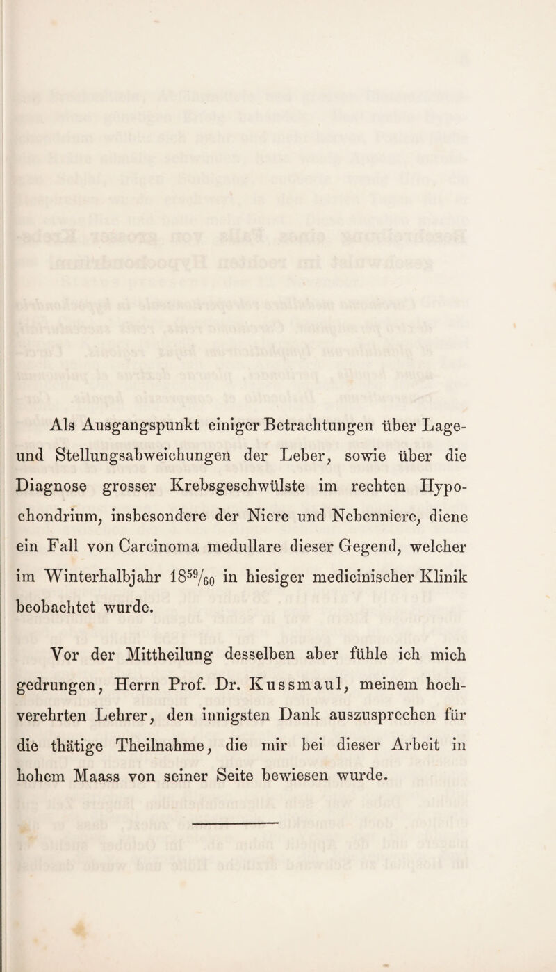 Als Ausgangspunkt einiger Betrachtungen über Lage- und Stellungsabweichungen der Leber, sowie über die Diagnose grosser Krebsgeschwülste im rechten Hypo- chondrium, insbesondere der Niere und Nebenniere, diene ein Fall von Carcinoma medulläre dieser Gegend, welcher im Winterhalbjahr 1859/öo i*1 hiesiger medicinischer Klinik beobachtet wurde. Vor der Mittheilung desselben aber fühle ich mich gedrungen, Herrn Prof. Dr. Kussmaul, meinem hoch¬ verehrten Lehrer, den innigsten Dank auszusprechen für die thätige Theilnahme, die mir bei dieser Arbeit in hohem Maass von seiner Seite bewiesen wurde.