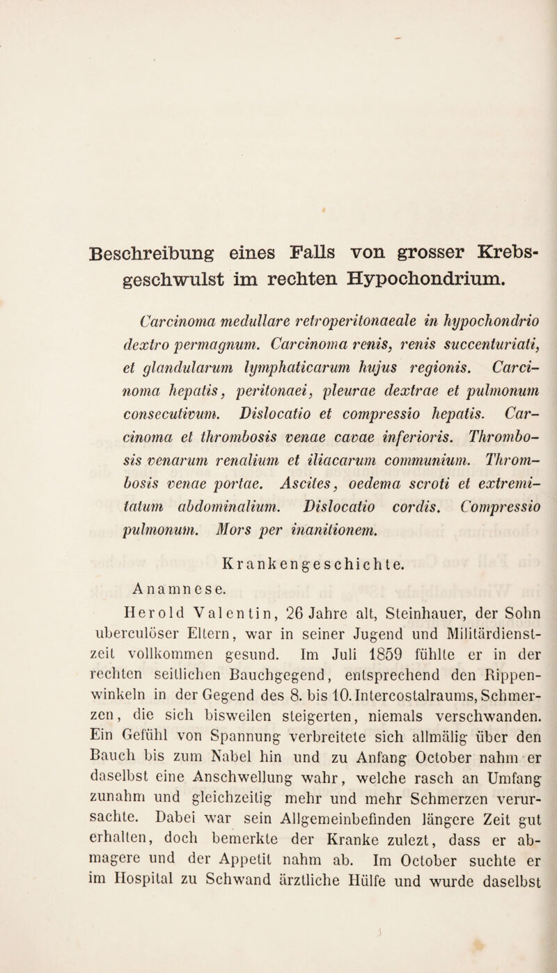 Beschreibung eines Falls von grosser Krebs¬ geschwulst im rechten Hypochondrium. Carcinoma medulläre retroperitonaeale in hypochondrio dextro permagnum. Carcinoma renis, renis succenturiati, et glandularum lymphaticarum hujus regionis. Carci¬ noma hepatis, peritonaei, pleurae dextrae et pulmonum consecutimm. Dislocatio et compressio hepatis. Car¬ cinoma et thrombosis venae cavae inferioris. Thrombo- sis venarum renalium et iliacarum communium. Throm¬ bosis venae portae. Ascites, oedema scroti et extremi- tatum abdominalium. Dislocatio cordis. Compressio pulmonum. Mors per inanitionem. Krankengeschichte. Anamnese. Herold Valentin, 26 Jahre alt, Steinhauer, der Sohn uberculöser Eltern, war in seiner Jugend und Militärdienst¬ zeit vollkommen gesund. Im Juli 1859 fühlte er in der rechten seitlichen Bauchgegend, entsprechend den Rippen¬ winkeln in der Gegend des 8. bis 10. Intercostalraums, Schmer¬ zen , die sich bisweilen steigerten, niemals verschwanden. Ein Gefühl von Spannung verbreitete sich allmäiig über den Bauch bis zum Nabel hin und zu Anfang October nahm er daselbst eine Anschwellung wahr, welche rasch an Umfang zunahm und gleichzeitig mehr und mehr Schmerzen verur¬ sachte. Dabei war sein Allgemeinbefinden längere Zeit gut erhallen, doch bemerkte der Kranke zulezt, dass er ab¬ magere und der Appetit nahm ab. Im October suchte er im Hospital zu Schwand ärztliche Hülfe und wurde daselbst