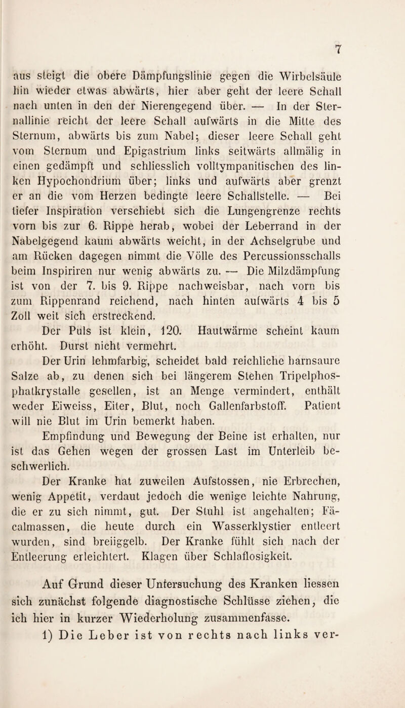 aus steigt die obere Dämpfungslinie gegen die Wirbelsäule hin wieder etwas abwärts, hier aber geht der leere Schall nach unten in den der Nierengegend über. — In der Ster¬ nallinie reicht der leere Schall aufwärts in die Mitte des Sternum, abwärts bis zum Nabel; dieser leere Schall geht vom Sternum und Epigastrium links seitwärts allmälig in einen gedämpft und schliesslich volltympanitischen des lin¬ ken Hypochondrium über; links und aufwärts aber grenzt er an die vom Herzen bedingte leere Schallstelle. — Bei tiefer Inspiration verschiebt sich die Lungengrenze rechts vorn bis zur 6. Rippe herab, wobei der Leberrand in der Nabelgegend kaum abwärts weicht, in der Achselgrube und am Rücken dagegen nimmt die Völle des Percussionsschalls beim Inspiriren nur wenig abwärts zu. — Die Milzdämpfung ist von der 7. bis 9. Rippe nachweisbar, nach vorn bis zum Rippenrand reichend, nach hinten aufwärts 4 bis 5 Zoll weit sich erstreckend. Der Puls ist klein, 120. Hautwärme scheint kaum erhöht. Durst nicht vermehrt. Der Urin lehmfarbig, scheidet bald reichliche harnsaure Salze ab, zu denen sich bei längerem Stehen Tripelphos- phatkrystalle gesellen, ist an Menge vermindert, enthält weder Eiweiss, Eiter, Blut, noch GallenfarbstofF. Patient will nie Blut im Urin bemerkt haben. Empfindung und Bewegung der Beine ist erhalten, nur ist das Gehen wegen der grossen Last im Unterleib be¬ schwerlich. Der Kranke hat zuweilen Aufstossen, nie Erbrechen, wenig Appetit, verdaut jedoch die wenige leichte Nahrung, die er zu sich nimmt, gut. Der Stuhl ist angehalten; Fä- calmassen, die heute durch ein Wasserklystier entleert wurden, sind breiiggelb. Der Kranke fühlt sich nach der Entleerung erleichtert. Klagen über Schlaflosigkeit. Auf Grund dieser Untersuchung des Kranken liessen sich zunächst folgende diagnostische Schlüsse ziehen, die ich hier in kurzer Wiederholung zusammenfasse. 1) Die Leber ist von rechts nach links ver-