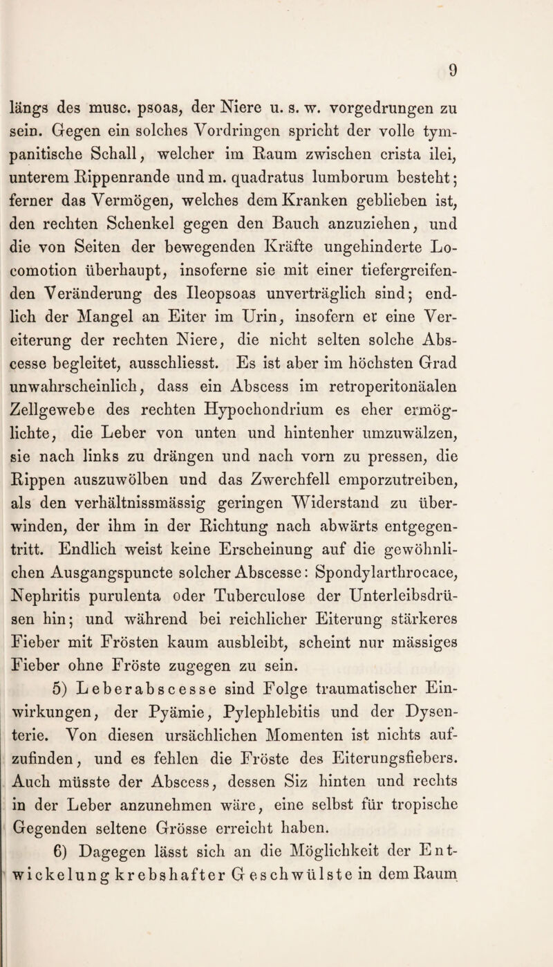 längs des musc. psoas, der Niere u. s. w. vorgedrungen zu sein. Gegen ein solches Vordringen spricht der volle tym- panitische Schall, welcher im Raum zwischen crista ilei, unterem Rippenrande und m. quadratus lumborum besteht; ferner das Vermögen, welches dem Kranken geblieben ist, den rechten Schenkel gegen den Bauch anzuziehen, und die von Seiten der bewegenden Kräfte ungehinderte Lo- comotion überhaupt, insoferne sie mit einer tiefergreifen¬ den Veränderung des Ileopsoas unverträglich sind; end¬ lich der Mangel an Eiter im Urin, insofern er eine Ver¬ eiterung der rechten Niere, die nicht selten solche Abs- cesse begleitet, ausschliesst. Es ist aber im höchsten Grad unwahrscheinlich, dass ein Abscess im retroperitonäalen Zellgewebe des rechten Hypochondrium es eher ermög¬ lichte, die Leber von unten und hintenher umzuwälzen, sie nach links zu drängen und nach vorn zu pressen, die Rippen auszuwölben und das Zwerchfell emporzutreiben, als den verhältnissmässig geringen Widerstand zu über¬ winden, der ihm in der Richtung nach abwärts entgegen¬ tritt. Endlich weist keine Erscheinung auf die gewöhnli¬ chen Ausgangspuncte solcher Abscesse: Spondylarthrocace, Nephritis purulenta oder Tuberculose der Unterleibsdrü¬ sen hin; und während bei reichlicher Eiterung stärkeres Fieber mit Frösten kaum ausbleibt, scheint nur mässiges Fieber ohne Fröste zugegen zu sein. 5) Leberabscesse sind Folge traumatischer Ein¬ wirkungen, der Pyämie, Pylephlebitis und der Dysen¬ terie. Von diesen ursächlichen Momenten ist nichts auf¬ zufinden, und es fehlen die Fröste des Eiterungsfiebers. Auch müsste der Abscess, dessen Siz hinten und rechts in der Leber anzunehmen wäre, eine selbst für tropische Gegenden seltene Grösse erreicht haben. 6) Dagegen lässt sich an die Möglichkeit der Ent¬ wickelungkrebshafter Ges ch wülste in dem Raum