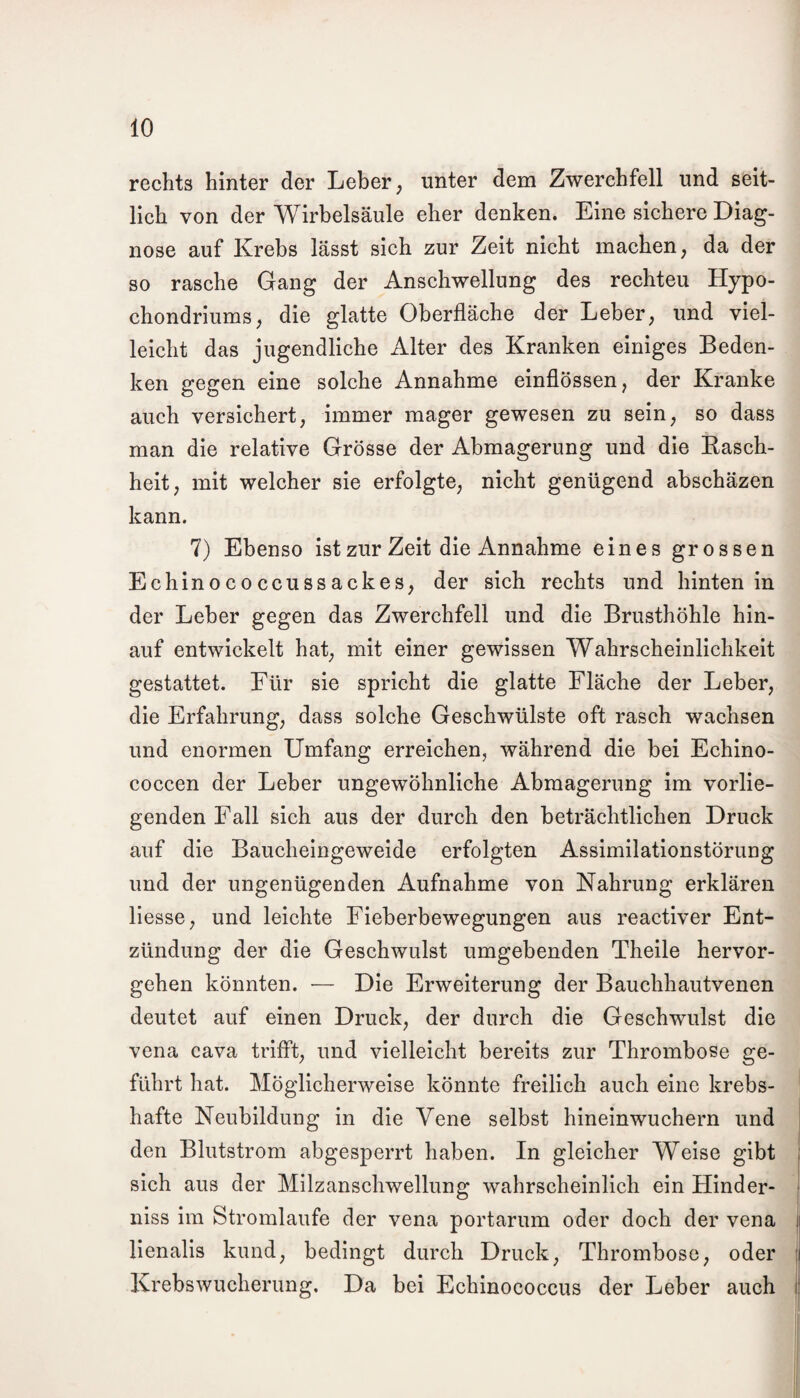 rechts hinter der Leber, unter dem Zwerchfell und seit¬ lich von der Wirbelsäule eher denken. Eine sichere Diag¬ nose auf Krebs lässt sich zur Zeit nicht machen, da der so rasche Gang der Anschwellung des rechteu Hypo- chondriums, die glatte Oberfläche der Leber, und viel¬ leicht das jugendliche Alter des Kranken einiges Beden¬ ken gegen eine solche Annahme einflössen, der Kranke auch versichert, immer mager gewesen zu sein, so dass man die relative Grösse der Abmagerung und die Lasch¬ heit, mit welcher sie erfolgte, nicht genügend abschäzen kann. 7) Ebenso ist zur Zeit die Annahme eines grossen Echinococcussackes, der sich rechts und hinten in der Leber gegen das Zwerchfell und die Brusthöhle hin¬ auf entwickelt hat, mit einer gewissen Wahrscheinlichkeit gestattet. Für sie spricht die glatte Fläche der Leber, die Erfahrung, dass solche Geschwülste oft rasch wachsen und enormen Umfang erreichen, während die bei Echino- coccen der Leber ungewöhnliche Abmagerung im vorlie¬ genden Fall sich aus der durch den beträchtlichen Druck auf die Baucheingeweide erfolgten Assimilationstörung und der ungenügenden Aufnahme von Nahrung erklären Hesse, und leichte Fieberbewegungen aus reactiver Ent¬ zündung der die Geschwulst umgebenden Theile hervor¬ gehen könnten. — Die Erweiterung der Bauchhautvenen deutet auf einen Druck, der durch die Geschwulst die vena cava trifft, und vielleicht bereits zur Thrombose ge¬ führt hat. Möglicherweise könnte freilich auch eine krebs¬ hafte Neubildung in die Vene selbst hineinwuchern und den Blutstrom abgesperrt haben. In gleicher Weise gibt sich aus der Milzanschwellung wahrscheinlich ein Hinder¬ niss im Stromlaufe der vena portarum oder doch der vena lienalis kund, bedingt durch Druck, Thrombose, oder Krebswucherung. Da bei Echinococcus der Leber auch