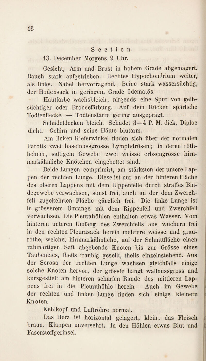 S e c t i o n. 13. December Morgens 9 Uhr. Gesicht, Arm und Brust in hohem Grade abgemagert. Bauch stark aufgetrieben. Rechtes Hypochondrium weiter, als links. Nabel hervorragend. Beine stark wassersüchtig, der Hodensack in geringem Grade ödematös. Hautfarbe wachsbleich, nirgends eine Spur von gelb¬ süchtiger oder Broncefärbung. Auf dem Rücken spärliche Todtenflecke. — Todtenstarre gering ausgeprägt. Schädeldecken bleich. Schädel 3—4 P. M. dick, Diploe dicht. Gehirn und seine Häute blutarm. Am linken Kieferwinkel finden sich über der normalen Parotis zwei haselnussgrosse Lymphdrüsen; in deren röth- lichem, saftigem Gewebe zwei weisse erbsengrosse hirn¬ markähnliche Knötchen eingebettet sind. Beide Lungen comprimirt, am stärksten der untere Lap¬ pen der rechten Lunge. Diese ist nur an der hinteren Fläche des oberen Lappens mit dem Rippenfelle durch straffes Bin¬ degewebe verwachsen, sonst frei, auch an der dem Zwerch¬ fell zugekehrten Fläche gänzlich frei. Die linke Lunge ist in grösserem Umfange mit dem Rippenfell und Zwerchfell verwachsen. Die Pleurahöhlen enthalten etwas Wasser. Vom hinteren unteren Umfang des Zwerchfells aus wuchern frei in den rechten Pleurasack herein mehrere weisse und grau- rothe, weiche, hirnmarkähnliche, auf der Schnittfläche einen rahmartigen Saft abgebende Knoten bis zur Grösse eines Taubeneies, theils traubig gesellt, theils einzelnstehend. Aus der Serosa der rechten Lunge wachsen gleichfalls einige solche Knoten hervor, der grösste hängt wallnussgross und kurzgestielt am hinteren scharfen Rande des mittleren Lap¬ pens frei in die Pleurahöhle herein. Auch im Gewebe der rechten und linken Lunge finden sich einige kleinere Knoten. Kehlkopf und Luftröhre normal. Das Herz ist horizontal gelagert, klein, das Fleisch braun. Klappen unversehrt. In den Höhlen etwas Blut und tj Faserstoffgerinsel.