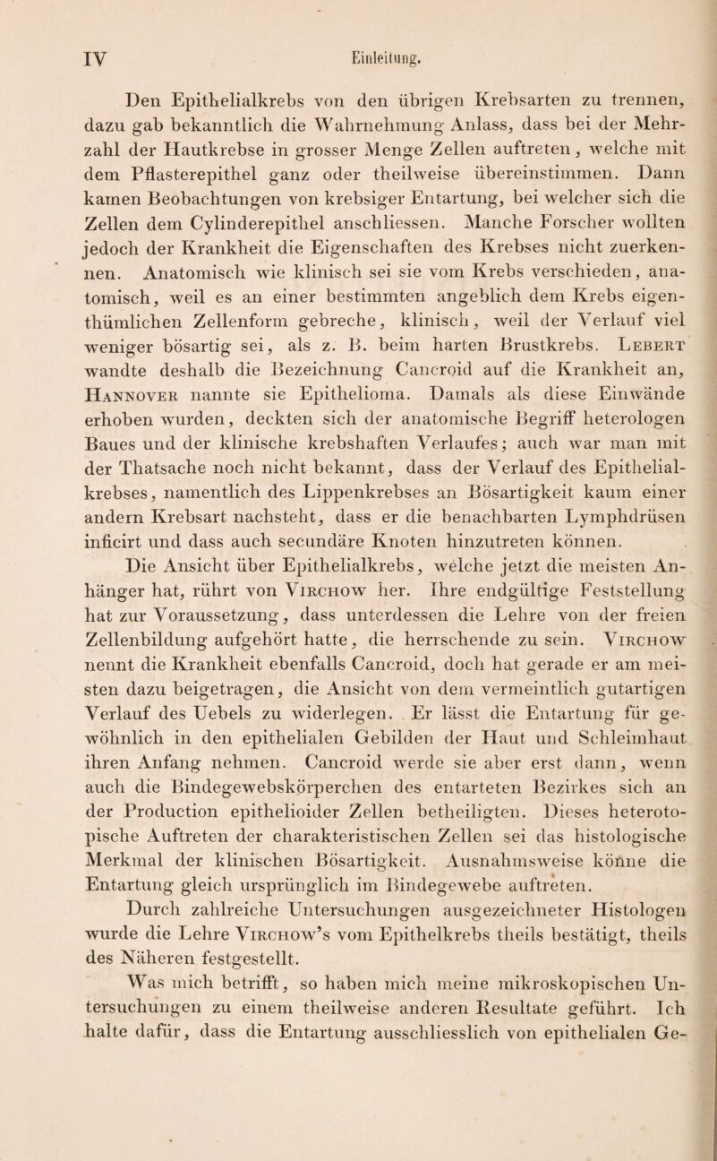 Den Epithelialkrebs von den übrigen Krebsarten zu trennen, dazu gab bekanntlich die Wahrnehmung Anlass, dass bei der Mehr¬ zahl der Hautkrebse in grosser Menge Zellen auftreten, welche mit dem Pflasterepithel ganz oder theilweise übereinstimmen. Dann kamen Beobachtungen von krebsiger Entartung, bei welcher sich die Zellen dem Cylinderepithel anschHessen. Manche Forscher wollten jedoch der Krankheit die Eigenschaften des Krebses nicht zuerken¬ nen. Anatomisch wie klinisch sei sie vom Krebs verschieden, ana¬ tomisch, weil es an einer bestimmten angeblich dem Krebs eigen- thümlichen Zellenform gebreche, klinisch, weil der Verlauf viel wmniger bösartig sei, als z. B. beim harten Brustkrebs. Lebert wandte deshalb die Bezeichnung Caneroid auf die Krankheit an, Hannover nannte sie Epithelioma. Damals als diese Einwände erhoben wurden, deckten sich der anatomische Begriff heterologen Baues und der klinische krebshaften Verlaufes; auch war man mit der Thatsache noch nicht bekannt, dass der Verlauf des Epithelial¬ krebses, namentlich des Lippenkrebses an Bösartigkeit kaum einer andern Krebsart nachsteht, dass er die benachbarten Lymphdrüsen inficirt und dass auch secundäre Knoten hinzutreten können. Die Ansicht über Epithelialkrebs, welche jetzt die meisten An¬ hänger hat, rührt von Virchow her. Ihre endgültige Feststellung hat zur Voraussetzung, dass unterdessen die Lehre von der freien Zellenbildung aufgehört hatte, die herrschende zu sein. Virchow nennt die Krankheit ebenfalls Caneroid, doch hat gerade er am mei¬ sten dazu beigetragen, die Ansicht von dem vermeintlich gutartigen Verlauf des Uebels zu widerlegen. Er lässt die Entartung für ge¬ wöhnlich in den epithelialen Gebilden der Haut und Schleimhaut ihren Anfang nehmen. Caneroid werde sie aber erst dann, wenn auch die Bindegewebskörperchen des entarteten Bezirkes sich an der Production epithelioider Zellen betheiligten. Dieses heteroto¬ pische Auftreten der charakteristischen Zellen sei das histologische Merkmal der klinischen Bösartigkeit. Ausnahmsweise könne die Entartung gleich ursprünglich im Bindegewebe auftreten. Durch zahlreiche Untersuchungen ausgezeichneter Histologen wurde die Lehre Virchow’s vom Epithelkrebs theils bestätigt, theils des Näheren festgestellt. Was mich betrifft, so haben mich meine mikroskopischen Un¬ tersuchungen zu einem theilweise anderen Besultate geführt. Ich halte dafür, dass die Entartung ausschliesslich von epithelialen Ge-