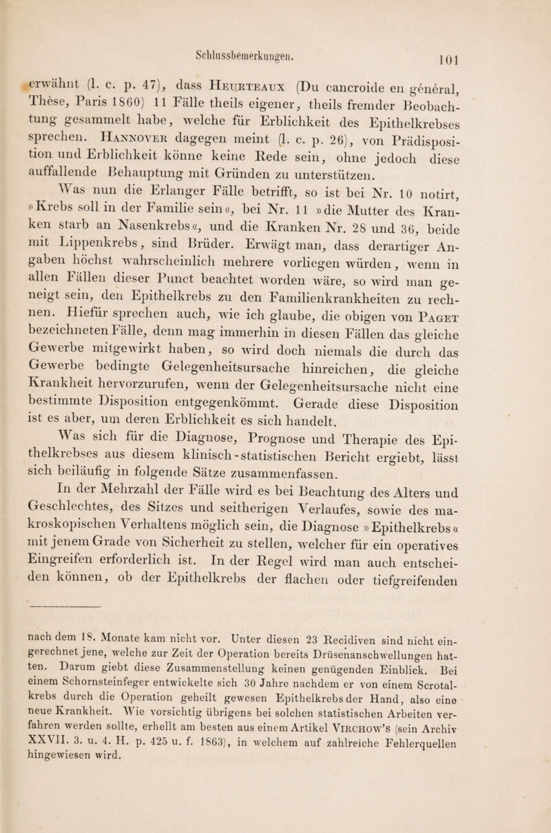 erwähnt (1. c. p. 47), dass Heurteaux (Du cancroide en general, lhese, Paris 1860) 11 Fälle theils eigener, tlieils fremder Beobach¬ tung gesammelt habe, welche für Erblichkeit des Epithelkrebses sprechen. Hannover dagegen meint (1. c. p. 26), von Prädisposi¬ tion und Erblichkeit könne keine Rede sein, ohne jedoch diese auffallende Behauptung mit Gründen zu unterstützen. Mas nun die Erlanger Fälle betrifft, so ist bei Nr. 10 notirt, »Krebs soll in der Familie sein«, bei Nr. 11 »die Mutter des Kran¬ ken starb an Nasenkrebs«, und die Kranken Nr. 28 und 36, beide mit Lippenkrebs, sind Brüder. Erwägt man, dass derartiger An¬ gaben höchst wahrscheinlich mehrere vorliegen würden, wenn in allen b ällen dieser Punct beachtet worden wäre, so wird man ge¬ neigt sein, den Epithelkrebs zu den Familienkrankheiten zu rech¬ nen. Hiefür sprechen auch, wie ich glaube, die obigen von Paget bezeichneten Fälle, denn mag immerhin in diesen Fällen das gleiche Gewerbe mitgewirkt haben, so wird doch niemals die durch das Gewerbe bedingte Gelegenheitsursache hinreichen, die gleiche Krankheit hervorzurufen, wenn der Gelegenheitsursache nicht eine bestimmte Disposition entgegenkömmt. Gerade diese Disposition ist es aber, um deren Erblichkeit es sich handelt. Was sich für die Diagnose, Prognose und Therapie des Epi- thelkiebses aus diesem klinisch-statistischen Bericht ergiebt, lässt sich beiläufig in folgende Sätze zusammenfassen. In der Mehrzahl der Fälle wird es bei Beachtung des Alters und Geschlechtes, des Sitzes und seitherigen Verlaufes, sowie des ma¬ kroskopischen Verhaltens möglich sein, die Diagnose »Epithelkrebs« mit jenem Grade von Sicherheit zu stellen, welcher für ein operatives Eingieifeil erforderlich ist. In der Regel wird man auch entschei¬ den können, ob der Epithelkrebs der flachen oder tiefgreifenden nach dem 18. Monate kam nicht vor. Unter diesen 23 Recidiven sind nicht ein¬ gerechnet jene, welche zur Zeit der Operation bereits Drüsenanschwellungen hat¬ ten. Darum giebt diese Zusammenstellung keinen genügenden Einblick. Bei einem Schornsteinfeger entwickelte sich 30 Jahre nachdem er von einem Scrotal- krebs durch die Operation geheilt gewesen Epithelkrebs der Hand, also eine neue Krankheit. Wie vorsichtig übrigens bei solchen statistischen Arbeiten ver¬ fahren werden sollte, erhellt am besten aus einem Artikel VlRCHOw’s (sein Archiv XXVII. 3. u. 4. H. p. 425 u. f. 1863), in welchem auf zahlreiche Fehlerquellen hingewiesen wird.