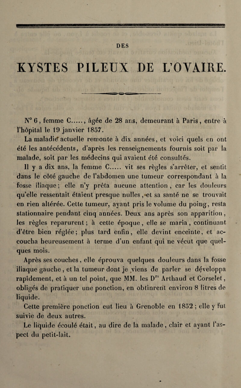 KYSTES PILEUX DE L’OVAIRE. N° 6, femme C., âgée de 28 ans, demeurant à Paris, entre à l’hôpital le 19 janvier 1857. La maladie’actuelle remonte à dix années, et voici quels en ont été les antécédents, d’après les renseignements fournis soit par la malade, soit par les médecins qui avaient été consultés. Il y a dix ans, la femme C. vit ses règles s’arrêter, et sentit dans le côté gauche de l’abdomen une tumeur correspondant à la fosse iliaque ; elle n’y prêta aucune attention , car les douleurs qu’elle ressentait étaient presque nulles , et sa santé ne se trouvait en rien altérée. Cette tumeur, ayant pris le volume du poing, resta stationnaire pendant cinq années. Deux ans après son apparition , les règles reparurent; à cette époque, elle se maria, continuant d’être bien réglée; plus tard enfin, elle devint enceinte, et ac¬ coucha heureusement à terme d’un enfant qui ne vécut que quel¬ ques mois. Après ses couches, elle éprouva quelques douleurs dans la fosse iliaque gauche , et la tumeur dont je viens de parler se développa rapidement, et à un tel point, que MM. les Dr3 Arthaud et Corselet, obligés de pratiquer une ponction, en obtinrent environ 8 litres de liquide. Cette première ponction eut lieu à Grenoble en 1852 ; elle y fut suivie de deux autres. Le liquide écoulé était, au dire de la malade, clair et ayant l’as¬ pect du petit-lait.