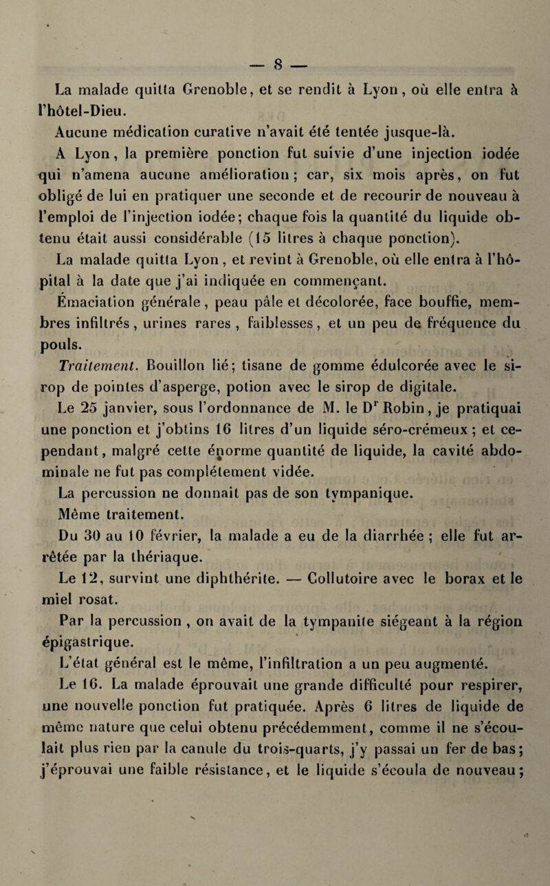 La malade quitta Grenoble, et se rendit à Lyon , où elle entra à Lhôtel-Dieu. Aucune médication curative n’avait été tentée jusque-là. A Lyon, la première ponction fut suivie d’une injection iodée qui n’amena aucune amélioration; car, six mois après, on fut obligé de lui en pratiquer une seconde et de recourir de nouveau à l’emploi de l’injection iodée; chaque fois la quantité du liquide ob¬ tenu était aussi considérable (15 litres à chaque ponction). La malade quitta Lyon , et revint à Grenoble, où elle entra à l’hô¬ pital à la date que j’ai indiquée en commençant. Émaciation générale, peau pâle et décolorée, face bouffie, mem¬ bres infiltrés, urines rares , faiblesses, et un peu de fréquence du pouls. Ti ’alternent. Bouillon lié; tisane de gomme édulcorée avec le si¬ rop de pointes d’asperge, potion avec le sirop de digitale. Le 25 janvier, sous l’ordonnance de M. le Dr Robin, je pratiquai une ponction et j’obtins 16 litres d’un liquide séro-crémeux ; et ce¬ pendant, malgré cette énorme quantité de liquide, la cavité abdo¬ minale ne fut pas complètement vidée. La percussion ne donnait pas de son tvmpanique. Même traitement. Du 30 au 10 février, la malade a eu de la diarrhée ; elle fut ar¬ rêtée par la thériaque. Le 12, survint une diphthérite. — Collutoire avec le borax et le miel rosat. Par la percussion , on avait de la tympanite siégeant à la région épigastrique. L’état général est le même, l’infiltration a un peu augmenté. Le 16. La malade éprouvait une grande difficulté pour respirer, une nouvelle ponction fut pratiquée. Après 6 litres de liquide de même nature que celui obtenu précédemment, comme il ne s’écou¬ lait plus rien par la canule du trois-quarts, j’y passai un fer de bas; j’éprouvai une faible résistance, et le liquide s’écoula de nouveau; X