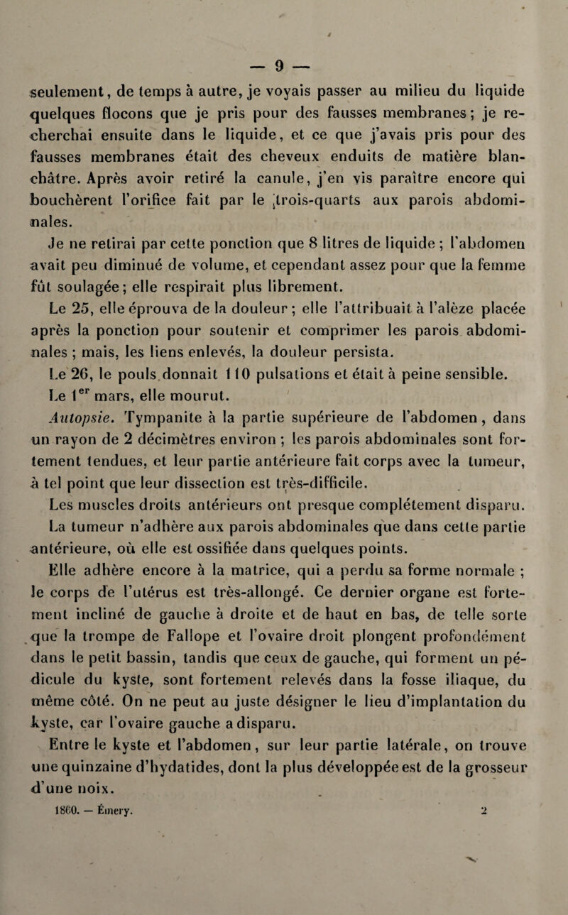seulement, de temps à autre, je voyais passer au milieu du liquide quelques flocons que je pris pour des fausses membranes ; je re¬ cherchai ensuite dans le liquide, et ce que j’avais pris pour des fausses membranes était des cheveux enduits de matière blan¬ châtre. Après avoir retiré la canule, j’en vis paraître encore qui bouchèrent l’orifice fait par le jirois-quarts aux parois abdomi¬ nales. Je ne relirai par cette ponction que 8 litres de liquide ; l’abdomen avait peu diminué de volume, et cependant assez pour que la femme fût soulagée; elle respirait plus librement. Le 25, elle éprouva de la douleur; elle l’attribuait à l’alèze placée après la ponction pour soutenir et comprimer les parois abdomi¬ nales ; mais, les liens enlevés, la douleur persista. Le 20, le pouls donnait 110 pulsations et était à peine sensible. Le 1er mars, elle mourut. Autopsie. Tympanite à la partie supérieure de l’abdomen, dans un rayon de 2 décimètres environ ; les parois abdominales sont for¬ tement tendues, et leur partie antérieure fait corps avec la tumeur, à tel point que leur dissection est très-difficile. Les muscles droits antérieurs ont presque complètement disparu. La tumeur n’adhère aux parois abdominales que dans cette partie antérieure, où elle est ossifiée dans quelques points. Elle adhère encore à la matrice, qui a perdu sa forme normale ; le corps de l’utérus est très-allongé. Ce dernier organe est forte¬ ment incliné de gauche à droite et de haut en bas, de telle sorte que la trompe de Fallope et l’ovaire droit plongent profondément dans le petit bassin, tandis que ceux de gauche, qui forment un pé¬ dicule du kyste, sont fortement relevés dans la fosse iliaque, du même côté. On ne peut au juste désigner le lieu d’implantation du kyste, car l'ovaire gauche a disparu. Entre le kyste et l’abdomen, sur leur partie latérale, on trouve une quinzaine d’hydatides, dont la plus développée est de la grosseur d’une noix. 1860. — Éinery. 2