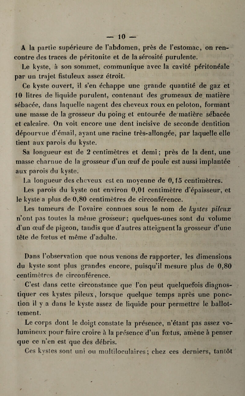 A la partie supérieure de l'abdomen, près de l’estomac, on ren¬ contre des traces de péritonite et de la sérosité purulente. Le kyste, à son sommet, communique avec la cavité péritonéale par un trajet fistuleux assez étroit. Ce kyste ouvert, il s’en échappe une grande quantité de gaz et 10 litres de liquide purulent, contenant des grumeaux de matière sébacée, dans laquelle nagent des cheveux roux en peloton, formant une masse de la grosseur du poing et entourée de matière sébacée et calcaire. On voit encore une dent incisive de seconde dentition dépourvue d’émail, ayant une racine très-allongée, par laquelle elle tient aux parois du kyste. Sa longueur est de 2 centimètres et demi ; près de la dent, une masse charnue de la grosseur d’un œuf de poule est aussi implantée aux parois du kyste. La longueur des cheveux est en moyenne de 0,15 centimètres. Les parois du kyste ont environ 0,01 centimètre d’épaisseur, et le kyste a plus de 0,80 centimètres de circonférence. Les tumeurs de l’ovaire connues sous le nom de kystes pileux n’ont pas toutes la même grosseur; quelques-unes sont du volume d’un œuf de pigeon, tandis que d’autres atteignent la grosseur d’une tête de fœtus et même d’adulte. Dans l’observation que nous venons de rapporter, les dimensions du kyste sont plus grandes encore, puisqu’il mesure plus de 0,80 centimètres de circonférence. C’est dans cette circonstance que l’on peut quelquefois diagnos¬ tiquer ces kystes pileux, lorsque quelque temps après une ponc¬ tion il y a dans le kyste assez de liquide pour permettre le ballot¬ tement. Le corps dont le doigt constate la présence, n’étant pas assez vo¬ lumineux pour faire croire à la présence d’un fœtus, amène à penser que ce n’en est que des débris. Ces kystes sont uni ou multiloculaires; chez ces derniers, tantôt