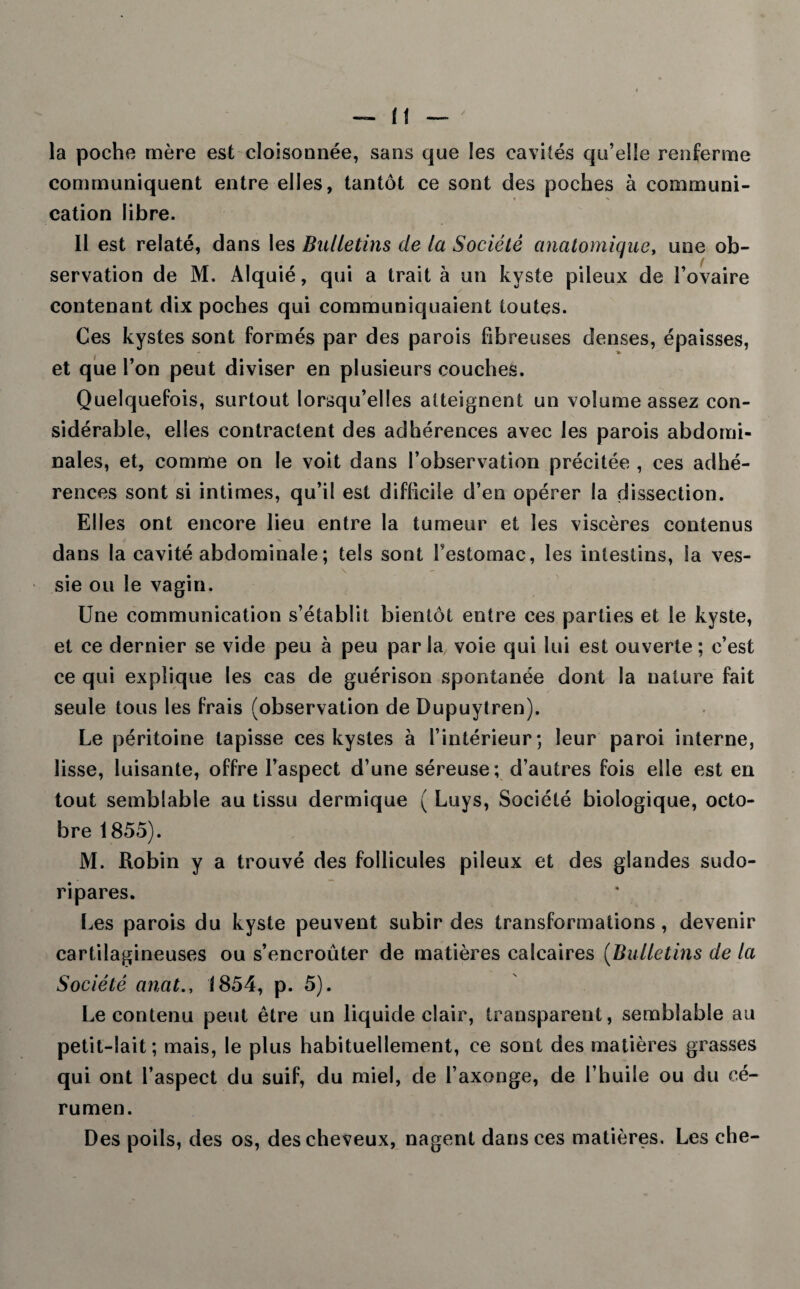 la poche mère est cloisonnée, sans que les cavités qu’elle renferme communiquent entre elles, tantôt ce sont des poches à communi¬ cation libre. 11 est relaté, dans les Bulletins de la Société anatomique, une ob¬ servation de M. Alquié, qui a trait à un kyste pileux de l’ovaire contenant dix poches qui communiquaient toutes. Ces kystes sont formés par des parois fibreuses denses, épaisses, et que l’on peut diviser en plusieurs couches. Quelquefois, surtout lorsqu’elles atteignent un volume assez con¬ sidérable, elles contractent des adhérences avec les parois abdomi¬ nales, et, comme on le voit dans l’observation précitée , ces adhé¬ rences sont si intimes, qu’il est difficile d’en opérer la dissection. Elles ont encore lieu entre la tumeur et les viscères contenus dans la cavité abdominale ; tels sont l’estomac, les intestins, la ves¬ sie ou le vagin. Une communication s’établit bientôt entre ces parties et le kyste, et ce dernier se vide peu à peu parla voie qui lui est ouverte; c’est ce qui explique les cas de guérison spontanée dont la nature fait seule tous les frais (observation de Dupuytren). Le péritoine tapisse ces kystes à l’intérieur; leur paroi interne, lisse, luisante, offre l’aspect d’une séreuse; d’autres fois elle est en tout semblable au tissu dermique ( Luys, Société biologique, octo¬ bre 1855). M. Robin y a trouvé des follicules pileux et des glandes sudo- ri pares. Les parois du kyste peuvent subir des transformations , devenir cartilagineuses ou s’encroûter de matières calcaires (Bulletins de la Société anat., 1854, p. 5). Le contenu peut être un liquide clair, transparent, semblable au petit-lait; mais, le plus habituellement, ce sont des matières grasses qui ont l’aspect du suif, du miel, de l’axonge, de l’huile ou du cé¬ rumen. Des poils, des os, des cheveux, nagent dans ces matières. Les che-