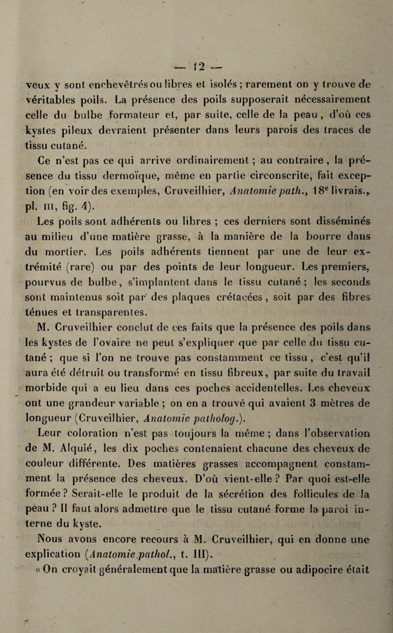 veux y sont enchevêtrés ou libres et isolés ; rarement on y trouve de véritables poils. La présence des poils supposerait nécessairement celle du bulbe formateur et, par suite, celle de la peau , d’où ces kystes pileux devraient présenter dans leurs parois des traces de tissu cutané. Ce n’est pas ce qui arrive ordinairement ; au contraire , la pré¬ sence du tissu dermoïque, même en partie circonscrite, fait excep¬ tion (en voir des exemples, Cruveilhier, Anatomie path,, 18e livrais.y pl. in, fig. 4). Les poils sont adhérents ou libres ; ces derniers sont disséminés au milieu d’une matière grasse, à la manière de la bourre dans du mortier. Les poils adhérents tiennent par une de leur ex¬ trémité (rare) ou par des points de leur longueur. Les premiers, pourvus de bulbe, s’implantent dans le tissu cutané; les seconds sont maintenus soit par' des plaques crétacées , soit par des fibres ténues et transparentes. M. Cruveilhier conclut de ces faits que la présence des poils dans les kystes de l’ovaire ne peut s’expliquer que par celle du tissu cu¬ tané ; que si l’on ne trouve pas constamment ce tissu , c’est qu’il aura été détruit ou transformé en tissu fibreux, par suite du travail morbide qui a eu lieu dans ces poches accidentelles. Les cheveux ont une grandeur variable ; on en a trouvé qui avaient 3 mètres de longueur (Cruveilhier, Anatomie patfiolog.). Leur coloration n’est pas toujours la même ; dans l’observation de M. Alquié, les dix poches contenaient chacune des cheveux de couleur différente. Des matières grasses accompagnent constam¬ ment la présence des cheveux. D’où vient-elle ? Par quoi est-elle formée? Serait-elle le produit de la sécrétion des follicules de la peau ? 11 faut alors admettre que le tissu cutané forme la paroi in¬ terne du kyste. Nous avons encore recours à M. Cruveilhier, qui en donne une explication (Anatomie pathol., t. III). ' « On croyait généralement que la matière grasse ou adipocire était