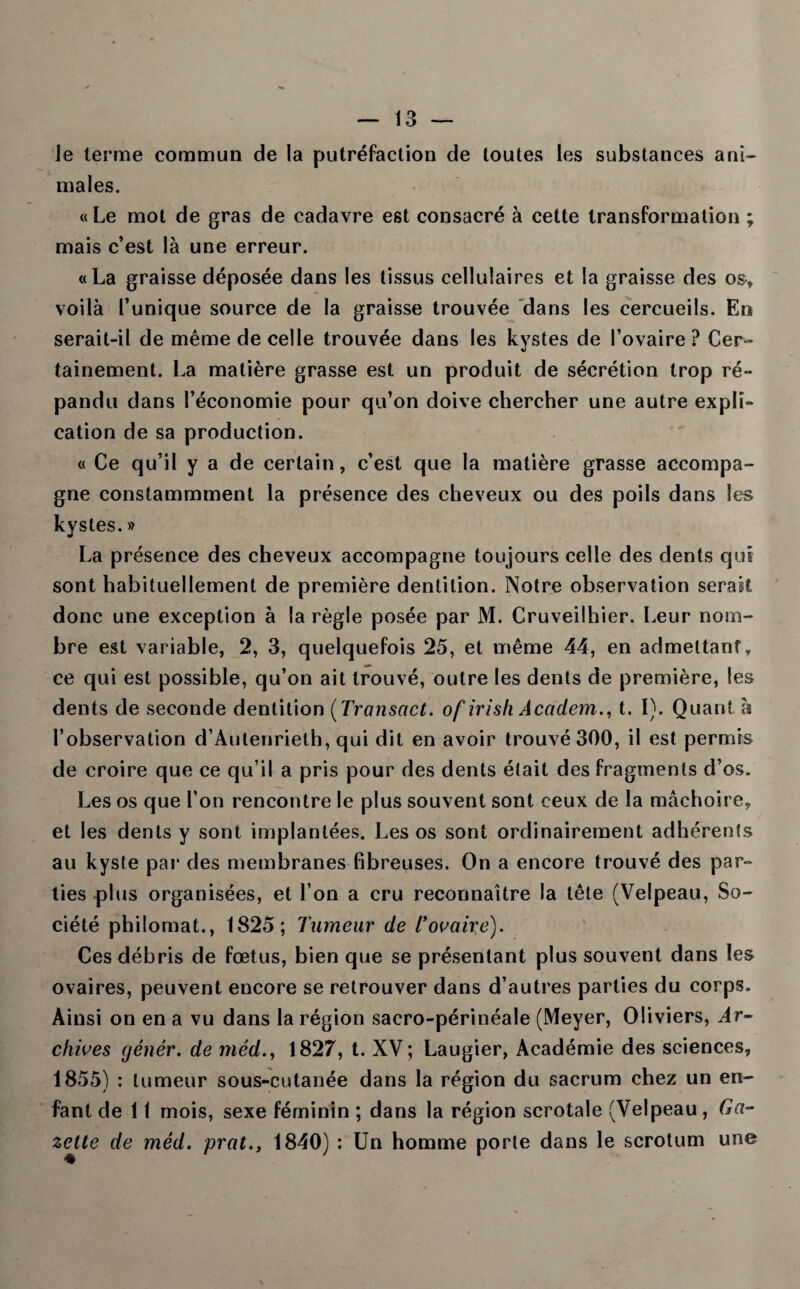 Je terme commun de la putréfaction de toutes les substances ani¬ males. « Le mot de gras de cadavre est consacré à cette transformation ; mais c’est là une erreur. «La graisse déposée dans les tissus cellulaires et la graisse des os-, voilà l’unique source de la graisse trouvée dans les cercueils. En serait-il de même de celle trouvée dans les kystes de l’ovaire ? Cer¬ tainement. La matière grasse est un produit de sécrétion trop ré¬ pandu dans l’économie pour qu’on doive chercher une autre explî- cation de sa production. « Ce qu’il y a de certain, c’est que la matière grasse accompa¬ gne constammment la présence des cheveux ou des poils dans les kystes. » La présence des cheveux accompagne toujours celle des dents qui sont habituellement de première dentition. Notre observation serait donc une exception à la règle posée par M. Cruveilhier. Leur nom¬ bre est variable, 2, 3, quelquefois 25, et même 44, en admettant, ce qui est possible, qu’on ait trouvé, outre les dents de première, les dents de seconde dentition ( Transact. of irish Accident., t. 1). Quant à l’observation d’Aulenrieth, qui dit en avoir trouvé 300, il est permis de croire que ce qu’il a pris pour des dents était des fragments d’os. Les os que l’on rencontre le plus souvent sont ceux de la mâchoire, et les dents y sont implantées. Les os sont ordinairement adhérents au kyste par des membranes fibreuses. On a encore trouvé des par¬ ties plus organisées, et l’on a cru reconnaître la tête (Velpeau, So¬ ciété philomat., 1825; Tumeur de Tovaire). Ces débris de fœtus, bien que se présentant plus souvent dans les ovaires, peuvent encore se retrouver dans d’autres parties du corps. Ainsi on en a vu dans la région sacro-périnéale (Meyer, Oliviers, Ar¬ chives génér. de méd.y 1827, t. XV ; Laugier, Académie des sciences, 1855) : tumeur sous-cutanée dans la région du sacrum chez un en¬ fant de 11 mois, sexe féminin ; dans la région scrotale (Velpeau, Ga¬ zette de méd. prat., 1840) : Un homme porte dans le scrotum une