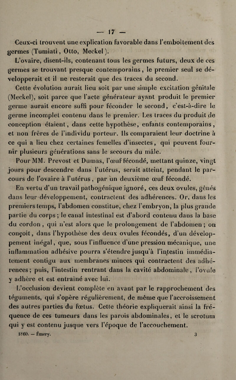 Ceux-ci trouvent une explication favorable dans l’emboîtement des germes (Tumiati, Otto, Meckel). L’ovaire, disent-ils, contenant tous les germes futurs, deux de ces germes se trouvant presque contemporains, le premier seul se dé¬ velopperait et il ne resterait que des traces du second. Cette évolution aurait lieu soit par une simple excitation génitale (Meckel), soit parce que l’acte générateur ayant produit le premier germe aurait encore suffi pour féconder le second, c’est-à-dire le germe incomplet contenu dans le premier. Les traces du produit de conception étaient, dans cette hypothèse, enfants contemporains, et non frères de i’individu porteur. Us comparaient leur doctrine à ce qui a lieu chez certaines femelles d’insectes, qui peuvent four¬ nir plusieurs générations sans le secours du mâle. Pour MM. Prévost et Dumas, l’œuf fécondé, mettant quinze, vingt jours pour descendre dans l’utérus, serait atteint, pendant le par¬ cours de l’ovaire à l’utérus, par un deuxième œuf fécondé. En vertu d’un travail pathogénique ignoré, ces deux ovules, gênés dans leur développement, contractent des adhérences. Or, dans les premiers temps, l’abdomen constitue, chez l’embryon, la plus grande partie du corps ; le canal intestinal est d’abord contenu dans la base du cordon, qui n’est alors que le prolongement de l’abdomen; on conçoit, dans l’hypothèse des deux ovules fécondés, d’un dévelop¬ pement inégal, que, sous l’influence d’une pression mécanique, une inflammation adhésive pourra s’étendre jusqu’à l’intestin immédia¬ tement contigu aux membranes minces qui contractent des adhé¬ rences; puis, l’intestin rentrant dans la cavité abdominale, i’ovufe y adhère et est entraîné avec lui. L’occlusion devient complète en avant par le rapprochement des téguments, qui s’opère régulièrement, de même que l’accroissement des autres parties du fœtus. Cette théorie expliquerait ainsi la fré¬ quence de ces tumeurs dans les parois abdominales, et le scrotum qui y est contenu jusque vers l’époque de l’accouchement. 1£60. — Émery. 3