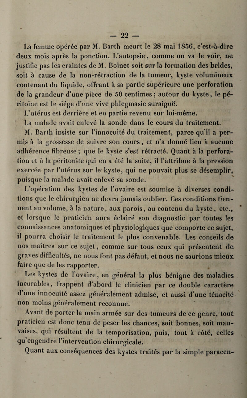 La femme opérée par M. Barth meurt le 28 mai 1856, c’est-à-dire deux mois après la ponction. L’autopsie, comme on va le voir, ne justifie pas les craintes de M. Boinet soit sur la formation des brides, soit à cause de la non-rétraction de la tumeur, kyste volumineux contenant du liquide, offrant à sa partie supérieure une perforation de la grandeur d’une pièce de 50 centimes ; autour du kyste, le pé¬ ritoine est le siège d’une vive phlegmasie suraiguë. L’utérus est derrière et en partie revenu sur lui-même. La malade avait enlevé la sonde dans le cours du traitement. M. Barth insiste sur l’innocuité du traitement, parce qu’il a per¬ mis à la grossesse de suivre son cours, et n’a donné lieu à aucuue adhérence fibreuse ; que le kyste s’est rétracté. Quant à la perfora¬ tion et à la péritonite qui en a été la suite, il l’attribue à la pression exercée par l’utérus sur le kyste, qui ne pouvait plus se désemplir, puisque la malade avait enlevé sa sonde. L’opération des kystes de l’ovaire est soumise à diverses condi¬ tions que le chirurgien ne devra jamais oublier. Ces conditions tien¬ nent au volume, à la nature, aux parois, au contenu du kyste, etc., et lorsque le praticien aura éclairé son diagnostic par toutes les connaissances anatomiques et physiologiques que comporte ce sujet, il pourra choisir le traitement le plus convenable. Les conseils de nos maîtres sur ce sujet, comme sur tous ceux qui présentent de graves difficultés, ne nous font pas défaut, et nous ne saurions mieux faire que de les rapporter. Les kystes de l’ovaire, en général la plus bénigne des maladies incurables, frappent d’abord le clinicien par ce double caractère d une innocuité assez généralement admise, et aussi d’une ténacité non moins généralement reconnue. Avant de porter la main armée sur des tumeurs de ce genre, tout praticien est donc tenu de peser les chances, soit bonnes, soit mau¬ vaises, qui résultent de la temporisation, puis, tout à côté, celles qu engendre l’intervention chirurgicale. Quant aux conséquences des kystes traités par la simple paracen- \