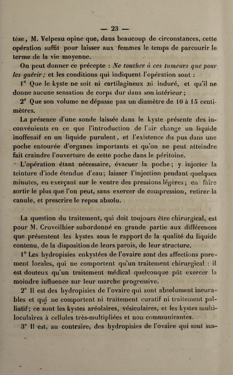 tèse, M. Velpeau opine que, dans beaucoup de circonstances, cette opération suffit pour laisser aux femmes le temps de parcourir le terme de la vie moyenne. On peut donner ce précepte : Ne toucher à ces tumeurs que pour les guérir ; et les conditions qui indiquent l’opération sont : 1° Que le kyste ne soit ni cartilagineux ni induré, et qu’il ne donne aucune sensation de corps dur dans son intérieur ; 2° Que son volume ne dépasse pas un diamètre de 10 à 15 centi¬ mètres. La présence d’une sonde laissée dans le kyste présente des in¬ convénients en ce que l’introduction de l’air change un liquide inoffensif en un liquide purulent, et l’existence du pus dans une poche entourée d’organes importants et qu’on ne peut atteindre fait craindre l’ouverture de cette poche dans le péritoine. L’opération étant nécessaire, évacuer la poche ; y injecter la teinture d’iode étendue d’eau; laisser l’injection pendant quelques minutes, en exerçant sur le ventre des pressions légères ; en faire sortir le plus que l’on peut, sans exercer de compression, retirer la canule, et prescrire le repos absolu. La question du traitement, qui doit toujours être chirurgical, est pour M. Cruveilhier subordonné en grande partie aux différences que présentent les kystes sous le rapport de la qualité du liquide contenu, de la disposition de leurs parois, de leur structure. 1° Les hydropisies enkystées de l’ovaire sont des affections pure¬ ment locales, qui ne comportent qu’un traitement chirurgical : il est douteux qu’un traitement médical quelconque pût exercer la moindre influence sur leur marche progressive. 2° Il est des hydropisies de l’ovaire qui sont absolument incura¬ bles et qui ne comportent ni traitement curatif ni traitement pal¬ liatif; ce sont les kystes aréolaires, vésiculaires, et les kystes multi¬ loculaires à cellules très-multipliées et non communicantes. 3° Il est, au contraire, des hydropisies de l’ovaire qui sont sus-