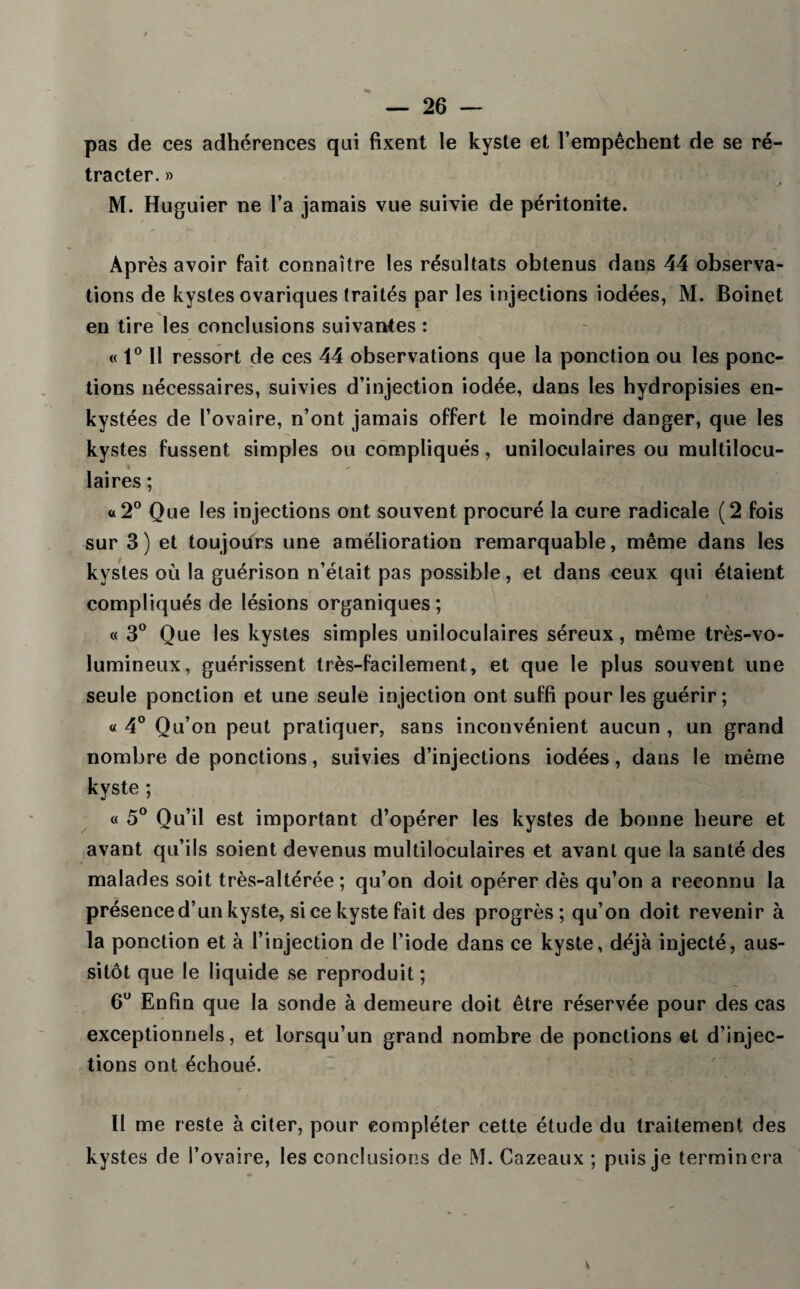 pas de ces adhérences qui fixent le kyste et l’empêchent de se ré¬ tracter. » M. Huguier ne l’a jamais vue suivie de péritonite. Après avoir fait connaître les résultats obtenus dans 44 observa¬ tions de kystes ovariques traités par les injections iodées, M. Boinet en tire les conclusions suivantes : « 1° Il ressort de ces 44 observations que la ponction ou les ponc¬ tions nécessaires, suivies d’injection iodée, dans les hydropisies en¬ kystées de l’ovaire, n’ont jamais offert le moindre danger, que les kystes fussent simples ou compliqués, uniloculaires ou multilocu¬ laires ; «2° Que les injections ont souvent procuré la cure radicale (2 fois sur 3) et toujours une amélioration remarquable, même dans les kystes où la guérison n’était pas possible, et dans ceux qui étaient compliqués de lésions organiques; « 3° Que les kystes simples uniloculaires séreux, même très-vo¬ lumineux, guérissent très-facilement, et que le plus souvent une seule ponction et une seule injection ont suffi pour les guérir; « 4° Qu’on peut pratiquer, sans inconvénient aucun , un grand nombre de ponctions, suivies d’injections iodées, dans le même kyste ; « 5° Qu’il est important d’opérer les kystes de bonne heure et avant qu’ils soient devenus multiloculaires et avant que la santé des malades soit très-altérée ; qu’on doit opérer dès qu’on a reconnu la présence d’un kyste, si ce kyste fait des progrès; qu’on doit revenir à la ponction et à l’injection de l’iode dans ce kyste, déjà injecté, aus¬ sitôt que le liquide se reproduit ; 6U Enfin que la sonde à demeure doit être réservée pour des cas exceptionnels, et lorsqu’un grand nombre de ponctions et d’injec¬ tions ont échoué. Il me reste à citer, pour compléter cette étude du traitement des kystes de l’ovaire, les conclusions de M. Cazeaux ; puis je terminera