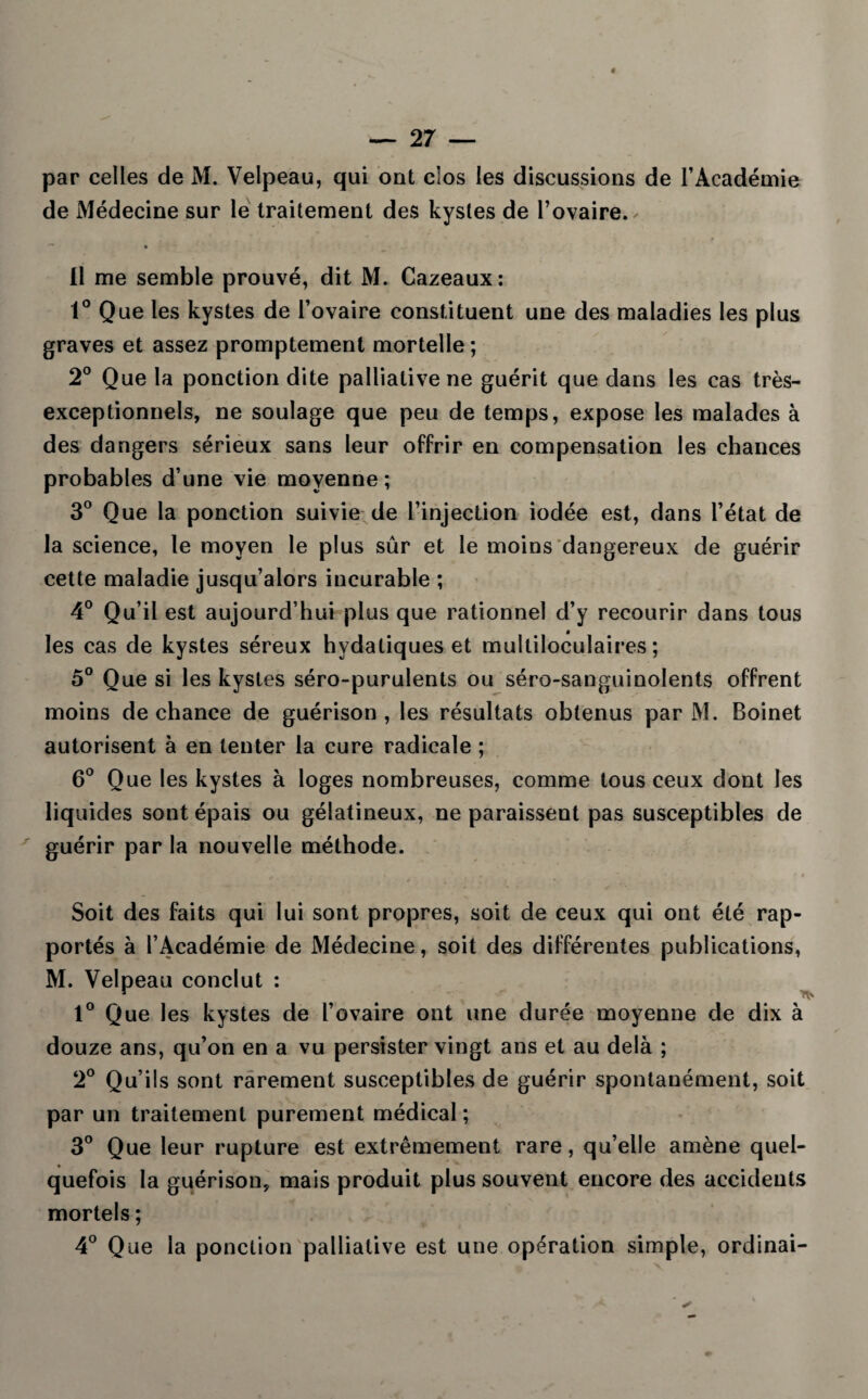 par celles de M. Velpeau, qui ont clos les discussions de l’Académie de Médecine sur le traitement des kystes de l’ovaire. Il me semble prouvé, dit M. Cazeaux: 1° Que les kystes de l’ovaire constituent une des maladies les plus graves et assez promptement mortelle ; 2° Que la ponction dite palliative ne guérit que dans les cas très- exceptionnels, ne soulage que peu de temps, expose les malades à des dangers sérieux sans leur offrir en compensation les chances probables d’une vie moyenne; 3° Que la ponction suivie de l’injection iodée est, dans l’état de la science, le moyen le plus sûr et le moins dangereux de guérir cette maladie jusqu’alors incurable ; 4° Qu’il est aujourd’hui plus que rationnel d’y recourir dans tous les cas de kystes séreux hydatiques et multiloculaires; 5° Que si les kystes séro-purulents ou séro-sanguinolents offrent moins de chance de guérison, les résultats obtenus par M. Boinet autorisent à en tenter la cure radicale ; 6° Que les kystes à loges nombreuses, comme tous ceux dont les liquides sont épais ou gélatineux, ne paraissent pas susceptibles de guérir par la nouvelle méthode. . . * * * i Soit des faits qui lui sont propres, soit de ceux qui ont été rap¬ portés à l’Académie de Médecine, soit des différentes publications, M. Velpeau conclut : 1° Que les kystes de l’ovaire ont une durée moyenne de dix à douze ans, qu’on en a vu persister vingt ans et au delà ; 2° Qu’ils sont rarement susceptibles de guérir spontanément, soit par un traitement purement médical; 3° Que leur rupture est extrêmement rare, qu’elle amène quel¬ quefois la guérison, mais produit plus souvent encore des accidents mortels ; 4° Que la ponction palliative est une opération simple, ordinai-