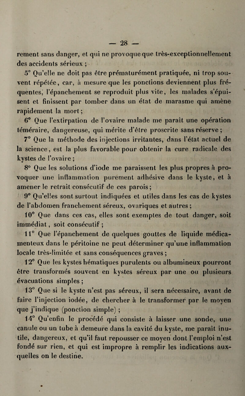rement sans danger, et qui ne provoque que très-exceptionnellement des accidents sérieux ; 5° Qu’elle ne doit pas être prématurément pratiquée, ni trop sou¬ vent répétée, car, à mesure que les ponctions deviennent plus fré¬ quentes, l’épanchement se reproduit plus vite, les malades s’épui¬ sent et finissent par tomber dans un état de marasme qui amène rapidement la mort; 6° Que l’extirpation de l’ovaire malade me paraît une opération téméraire, dangereuse, qui mérite d’être proscrite sans réserve ; 7° Que la méthode des injections irritantes, dans l’état actuel de la science, est la plus favorable pour obtenir la cure radicale des kystes de l’ovaire ; 8° Que les solutions d’iode me paraissent les plus propres à pro¬ voquer une inflammation purement adhésive dans le kyste, et à amener le retrait consécutif de ces parois; 9° Qu’elles sont surtout indiquées et utiles dans les cas de kystes de l’abdomen franchement séreux, ovariques et autres ; 10° Que dans ces cas, elles sont exemptes de tout danger, soit immédiat, soit consécutif ; 11° Que l’épanchement de quelques gouttes de liquide médica¬ menteux dans le péritoine ne peut déterminer qu’une inflammation locale très-limitée et sans conséquences graves ; 12° Que les kystes hématiques purulents ou albumineux pourront être transformés souvent en kystes séreux par une ou plusieurs évacuations simples ; 13° Que si le kyste n’est pas séreux, il sera nécessaire, avant de faire l’injection iodée, de chercher à le transformer par le moyen que j’indique (ponction simple) ; 14° Qu’enfin le procédé qui consiste à laisser une sonde, une canule ou un tube à demeure dans la cavité du kyste, me paraît inu¬ tile, dangereux, et qu’il faut repousser ce moyen dont l’emploi n’est fondé sur rien, et qui est impropre à remplir les indications aux¬ quelles on le destine.