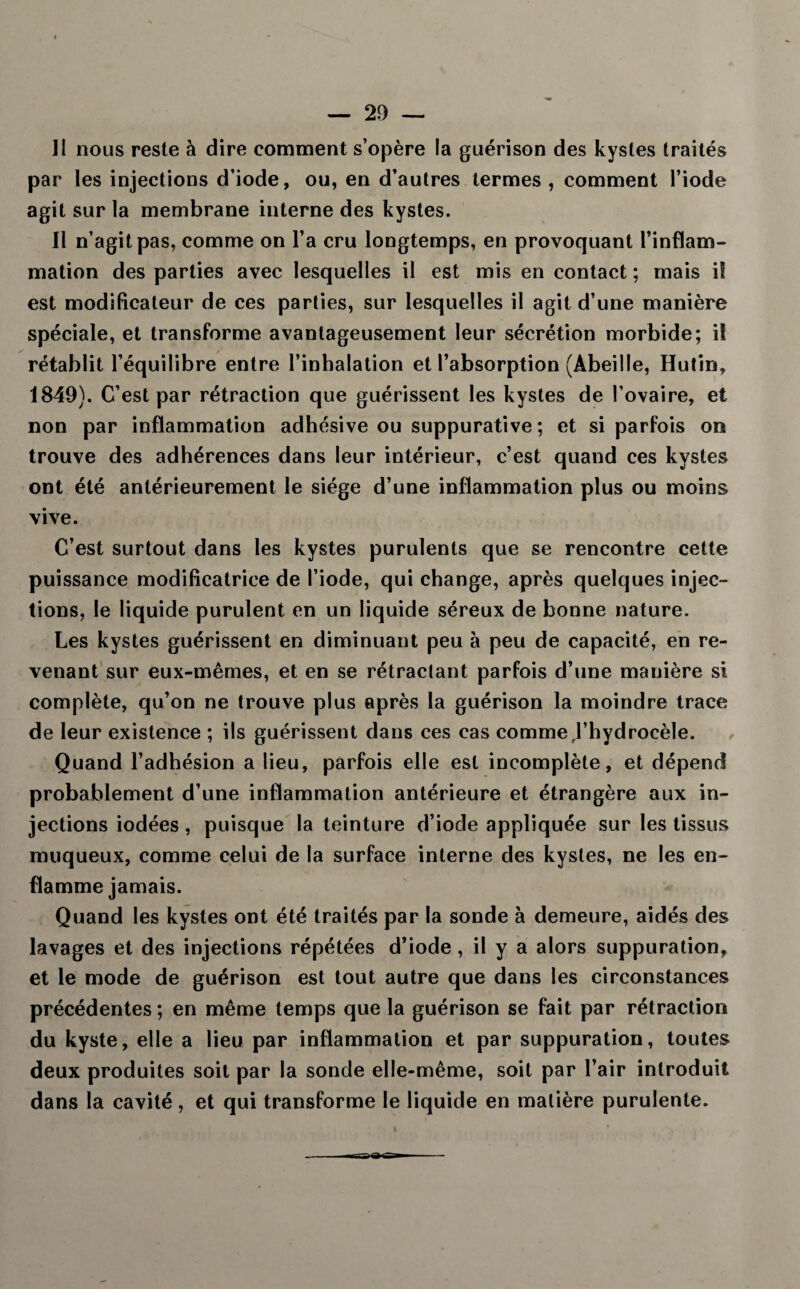 par les injections d’iode, ou, en d’autres termes , comment l’iode agit sur la membrane interne des kystes. Il n’agit pas, comme on l’a cru longtemps, en provoquant l’inflam¬ mation des parties avec lesquelles il est mis en contact ; mais il est modificateur de ces parties, sur lesquelles il agit d’une manière spéciale, et transforme avantageusement leur sécrétion morbide; il rétablit l’équilibre entre l’inhalation et l’absorption (Abeille, Hutin, 1849). C’est par rétraction que guérissent les kystes de l’ovaire, et non par inflammation adhésive ou suppurative ; et si parfois on trouve des adhérences dans leur intérieur, c’est quand ces kystes ont été antérieurement le siège d’une inflammation plus ou moins vive. C’est surtout dans les kystes purulents que se rencontre cette puissance modificatrice de l’iode, qui change, après quelques injec¬ tions, le liquide purulent en un liquide séreux de bonne nature. Les kystes guérissent en diminuant peu à peu de capacité, en re¬ venant sur eux-mêmes, et en se rétractant parfois d’une manière si complète, qu’on ne trouve plus après la guérison la moindre trace de leur existence ; ils guérissent dans ces cas comme J’hydrocèle. Quand l’adhésion a lieu, parfois elle est incomplète, et dépend probablement d’une inflammation antérieure et étrangère aux in¬ jections iodées, puisque la teinture d’iode appliquée sur les tissus muqueux, comme celui de la surface interne des kystes, ne les en¬ flamme jamais. Quand les kystes ont été traités par la sonde à demeure, aidés des lavages et des injections répétées d’iode , il y a alors suppuration, et le mode de guérison est tout autre que dans les circonstances précédentes; en même temps que la guérison se fait par rétraction du kyste, elle a lieu par inflammation et par suppuration, toutes deux produites soit par la sonde elle-même, soit par l’air introduit dans la cavité, et qui transforme le liquide en matière purulente.