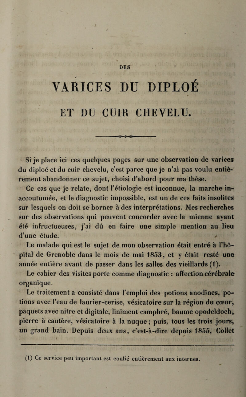 ■ DES VARICES DU DIPLOÉ # < * , \ ET DU CUIR CHEVELU. ' -iT-g» a ngro . - ,., iuilK i ■■ sa et. Si je place ici ces quelques pages sur une observation de varices du diploé et du cuir chevelu, c’est parce que je n’ai pas voulu entiè¬ rement abandonner ce sujet, choisi d’abord pour ma thèse. Ce cas que je relate, dont l’étiologie est inconnue, la marche in¬ accoutumée, et le diagnostic impossible, est un de ces faits insolites sur lesquels on doit se borner à des interprétations. Mes recherches sur des observations qui peuvent concorder avec la mienne ayant été infructueuses, j’ai dû en faire une simple mention au lieu d’une étude. ✓ Le malade qui est le sujet de mon observation était entré à l’hô¬ pital de Grenoble dans le mois de mai 1853, et y était resté une année entière avant de passer dans les salles des vieillards (1). Le cahier des visites porte comme diagnostic : affection cérébrale organique. Le traitement a consisté dans l’emploi des potions anodines, po¬ tions avec l’eau de laurier-cerise, vésicatoire sur la région du cœur, paquets avec nitre et digitale, liniment camphré, baume opodeldoch, pierre à cautère, vésicatoire à la nuque ; puis, tous les trois jours, un grand bain. Depuis deux ans, c’est-à-dire depuis 1855, Collet (1) Ce service peu important est confié entièrement aux internes.