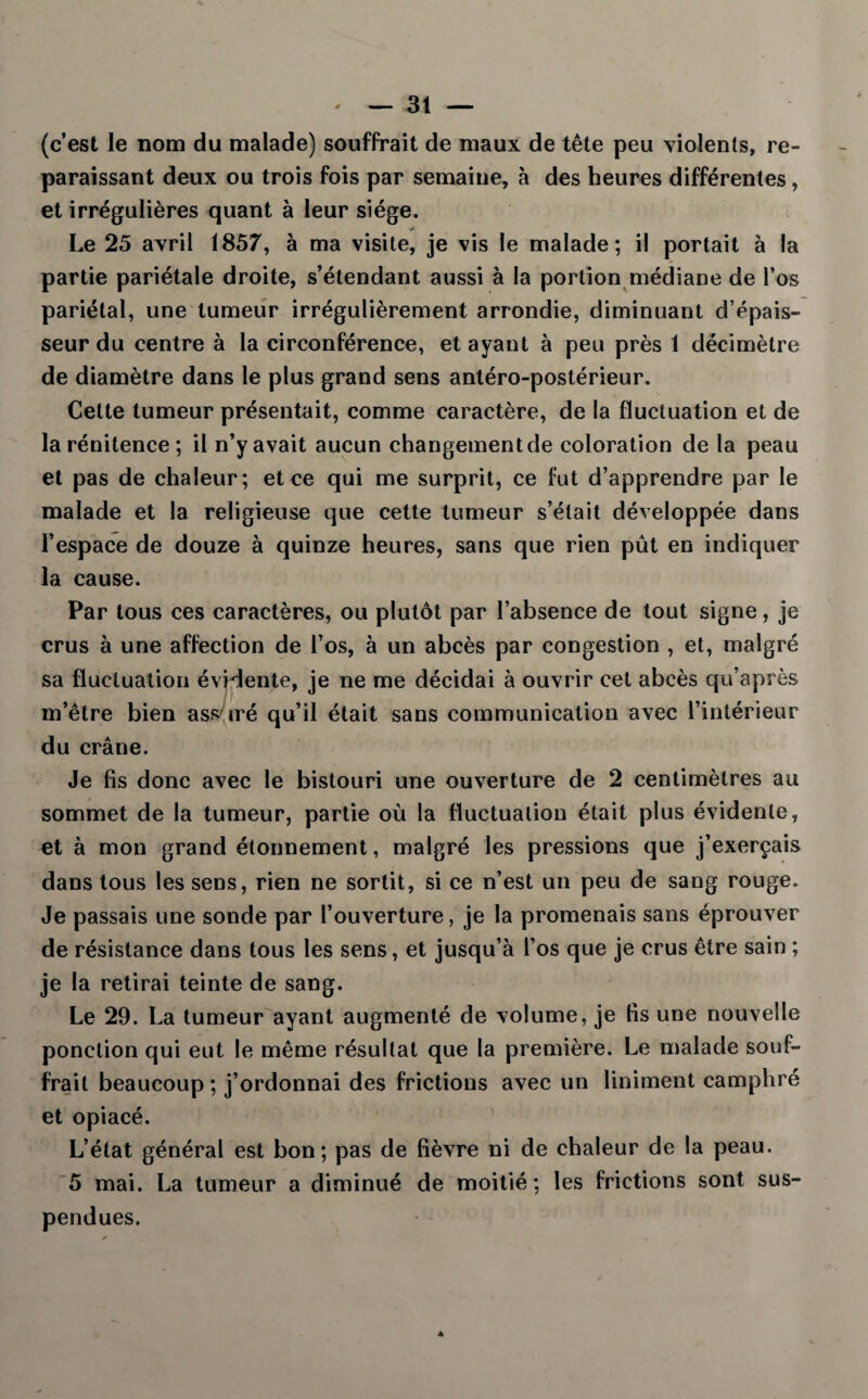 (c’est le nom du malade) souffrait de maux de tête peu violents, re¬ paraissant deux ou trois fois par semaine, à des heures différentes, et irrégulières quant à leur siège. Le 25 avril 1857, à ma visite, je vis le malade; il portait à la partie pariétale droite, s’étendant aussi à la portion médiane de l’os pariétal, une tumeur irrégulièrement arrondie, diminuant d’épais¬ seur du centre à la circonférence, étayant à peu près 1 décimètre de diamètre dans le plus grand sens antéro-postérieur. Cette tumeur présentait, comme caractère, de la fluctuation et de la rénitence ; il n’y avait aucun changement de coloration de la peau et pas de chaleur; et ce qui me surprit, ce fut d’apprendre par le malade et la religieuse que cette tumeur s’était développée dans l’espace de douze à quinze heures, sans que rien pût en indiquer la cause. Par tous ces caractères, ou plutôt par l’absence de tout signe, je crus à une affection de l’os, à un abcès par congestion , et, malgré sa fluctuation évidente, je ne me décidai à ouvrir cet abcès qu’après m’être bien assuré qu’il était sans communication avec l’intérieur du crâne. Je fis donc avec le bistouri une ouverture de 2 centimètres au sommet de la tumeur, partie où la fluctuation était plus évidente, et à mon grand étonnement, malgré les pressions que j’exerçais dans tous les sens, rien ne sortit, si ce n’est un peu de sang rouge. Je passais une sonde par l’ouverture, je la promenais sans éprouver de résistance dans tous les sens, et jusqu’à l’os que je crus être sain ; je la retirai teinte de sang. Le 29. La tumeur ayant augmenté de volume, je fis une nouvelle ponction qui eut le même résultat que la première. Le malade souf¬ frait beaucoup; j’ordonnai des frictions avec un Uniment camphré et opiacé. L’état général est bon; pas de fièvre ni de chaleur de la peau. 5 mai. La tumeur a diminué de moitié; les frictions sont sus¬ pendues. 4
