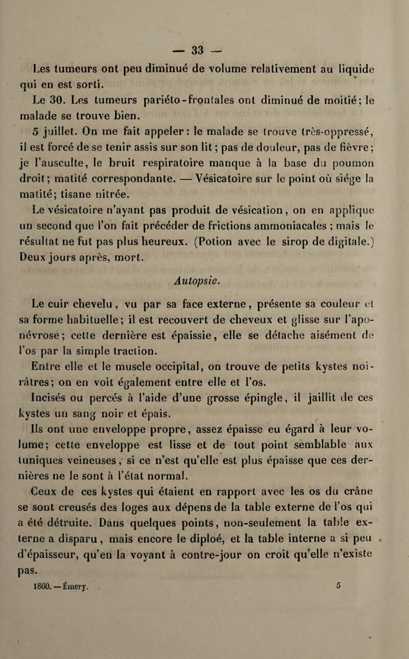 Les tumeurs ont peu diminué de volume relativement au liquide qui en est sorti. Le 30. Les tumeurs pariéto-frontales ont diminué de moitié; le malade se trouve bien. 5 juillet. On me fait appeler: le malade se trouve très-oppressé, il est forcé de se tenir assis sur son lit ; pas de douleur, pas de fièvre ; je l’ausculte, le bruit respiratoire manque à la base du poumon droit; matité correspondante. —Vésicatoire sur le point où siège la matité; tisane nitrée. Le vésicatoire n’ayant pas produit de vésication, on en applique un second que l’on fait précéder de frictions ammoniacales ; mais le résultat ne fut pas plus heureux. (Potion avec le sirop de digitale.) Deux jours après, mort. Autopsie. Le cuir chevelu, vu par sa face externe, présente sa couleur et sa forme habituelle; il est recouvert de cheveux et glisse sur l’apo¬ névrose; cette dernière est épaissie, elle se détache aisément de l’os par la simple traction. Entre elle et le muscle occipital, on trouve de petits kystes noi¬ râtres; on en voit également entre elle et l’os. Incisés ou percés à l’aide d’une grosse épingle, il jaillit de ces kystes un sang noir et épais. Ils ont une enveloppe propre, assez épaisse eu égard à leur vo¬ lume; cette enveloppe est lisse et de tout point semblable aux tuniques veineuses, si ce n’est qu’elle est plus épaisse que ces der¬ nières ne le sont à l’état normal. Ceux de ces kystes qui étaient en rapport avec les os du crâne se sont creusés des loges aux dépens de la table externe de l’os qui a été détruite. Dans quelques points, non-seulement la table ex¬ terne a disparu, mais encore le diploé, et la table interne a si peu d’épaisseur, qu’en la voyant à contre-jour on croit qu’elle n’existe pas. 18G0. — Émery. 5