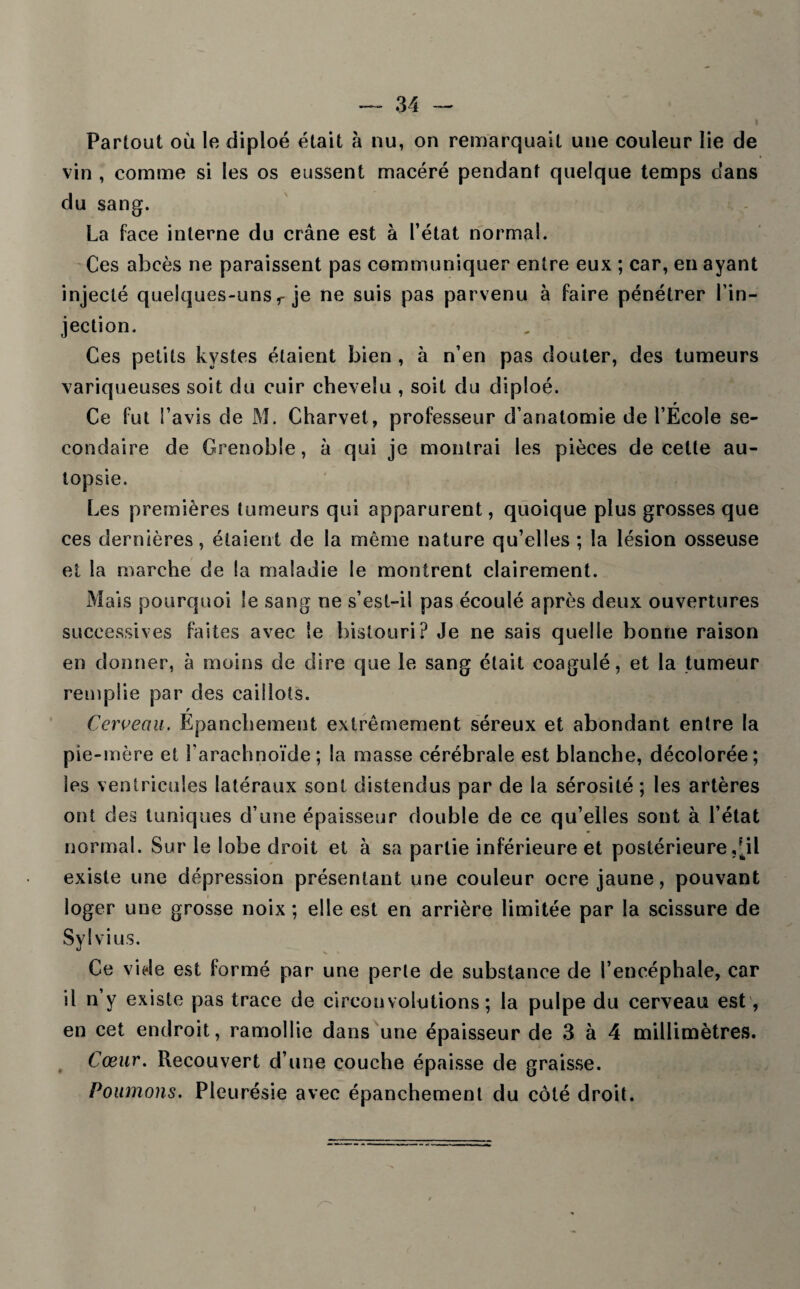 Partout où le diploé était à nu, on remarquait une couleur lie de vin , comme si les os eussent macéré pendant quelque temps dans du sang. La face interne du crâne est à l’état normal. Ces abcès ne paraissent pas communiquer entre eux ; car, en ayant injecté quelques-uns r je ne suis pas parvenu à faire pénétrer l’in¬ jection. Ces petits kystes étaient bien , à n’en pas douter, des tumeurs variqueuses soit du cuir chevelu , soit du diploé. » Ce fut l’avis de M. Charvet, professeur d’anatomie de l’Ecole se¬ condaire de Grenoble, à qui je montrai les pièces de cette au¬ topsie. Les premières tumeurs qui apparurent, quoique plus grosses que ces dernières, étaient de la même nature qu’elles ; la lésion osseuse et la marche de la maladie le montrent clairement. Mais pourquoi Se sang ne s’est-il pas écoulé après deux ouvertures successives faites avec le bistouri? Je ne sais quelle bonne raison en donner, à moins de dire que le sang était coagulé, et la tumeur remplie par des caillots. r Cerveau. Epanchement extrêmement séreux et abondant entre la pie-mère et l'arachnoïde ; la masse cérébrale est blanche, décolorée; les ventricules latéraux sont distendus par de la sérosité ; les artères ont des tuniques d’une épaisseur double de ce qu’elles sont à l’état normal. Sur le lobe droit et à sa partie inférieure et postérieure ,^il existe une dépression présentant une couleur ocre jaune, pouvant loger une grosse noix; elle est en arrière limitée par la scissure de Sylvius. Ce vide est formé par une perle de substance de l’encéphale, car il n’y existe pas trace de circonvolutions; la pulpe du cerveau est, en cet endroit, ramollie dans une épaisseur de 3 à 4 millimètres. Cœur. Recouvert d’une couche épaisse de graisse. Poumons. Pleurésie avec épanchement du côté droit.