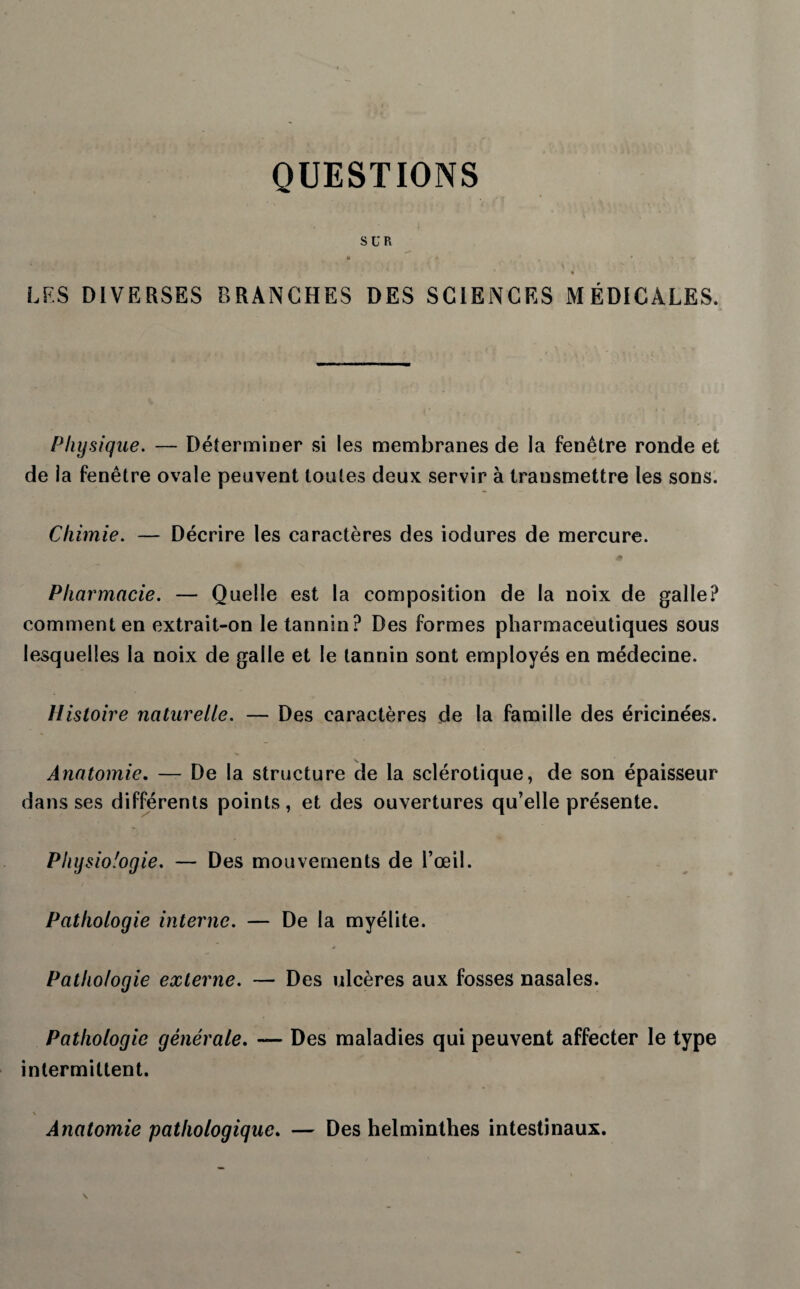 QUESTIONS SUR • 0 ' • ' i - ' * ‘ * * •’ LFS DIVERSES BRANCHES DES SCIENCES MÉDICALES. Physique. — Déterminer si les membranes de la fenêtre ronde et de la fenêtre ovale peuvent toutes deux servir à transmettre les sons. Chimie. — Décrire les caractères des iodures de mercure. Pharmacie. — Quelle est la composition de la noix de galle? comment en extrait-on le tannin? Des formes pharmaceutiques sous lesquelles la noix de galle et le tannin sont employés en médecine. Histoire naturelle. — Des caractères de la famille des éricinées. Anatomie. — De la structure de la sclérotique, de son épaisseur dans ses différents points, et des ouvertures qu’elle présente. Physiologie. — Des mouvements de l’œil. Pathologie interne. — De la myélite. Pathologie externe. — Des ulcères aux fosses nasales. Pathologie générale. — Des maladies qui peuvent affecter le type intermittent. \ Anatomie pathologique. — Des helminthes intestinaux.