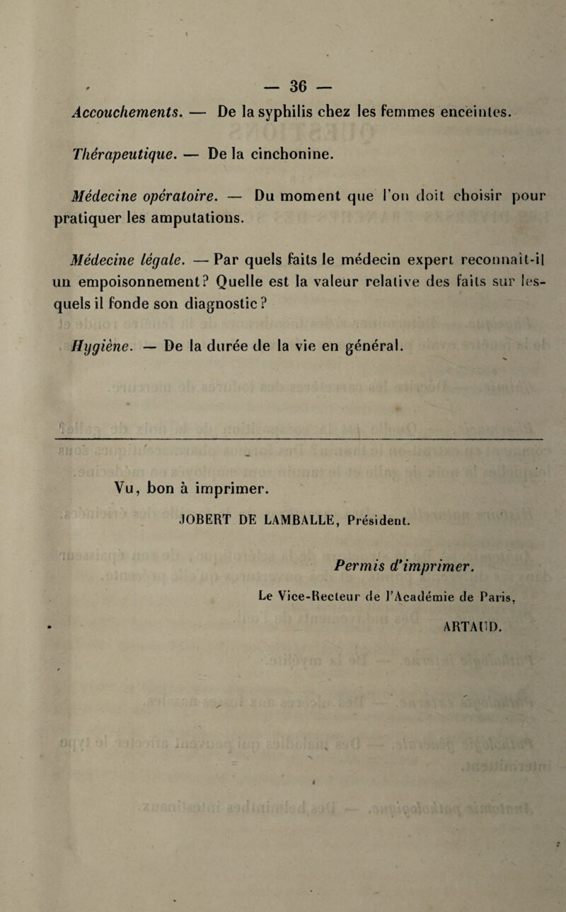 Accouchements. — De la syphilis chez les femmes enceintes. Thérapeutique. — De la cinchonine. Médecine opératoire. — Du moment que l’on doit choisir pour pratiquer les amputations. Médecine légale. — Par quels faits le médecin expert reconnaît-il un empoisonnement? Quelle est la valeur relative des faits sur les¬ quels il fonde son diagnostic ? Hygiène. — De la durée de la vie en général. Vu, bon à imprimer. JOBERT DE LAMBALLE, Président. Permis d*imprimer. Le Vice-Recteur de l'Académie de Paris, ARTAUD.