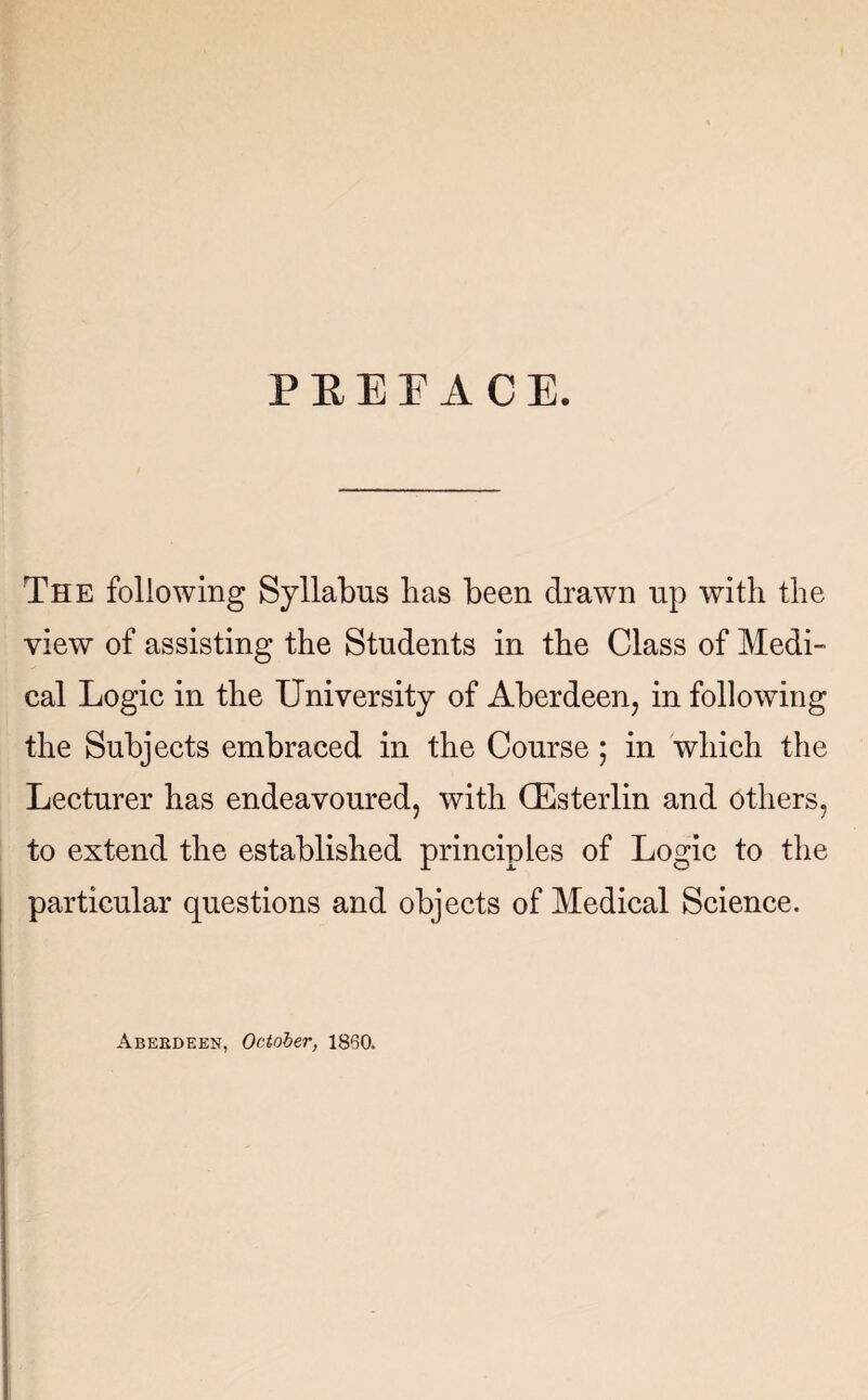 P E E E A C E. The following Syllabus lias been drawn up with the view of assisting the Students in the Class of Medi¬ cal Logic in the University of Aberdeen, in following the Subjects embraced in the Course; in which the Lecturer has endeavoured, with GEsterlin and others, to extend the established principles of Logic to the particular questions and objects of Medical Science. Aberdeen, October, i860.
