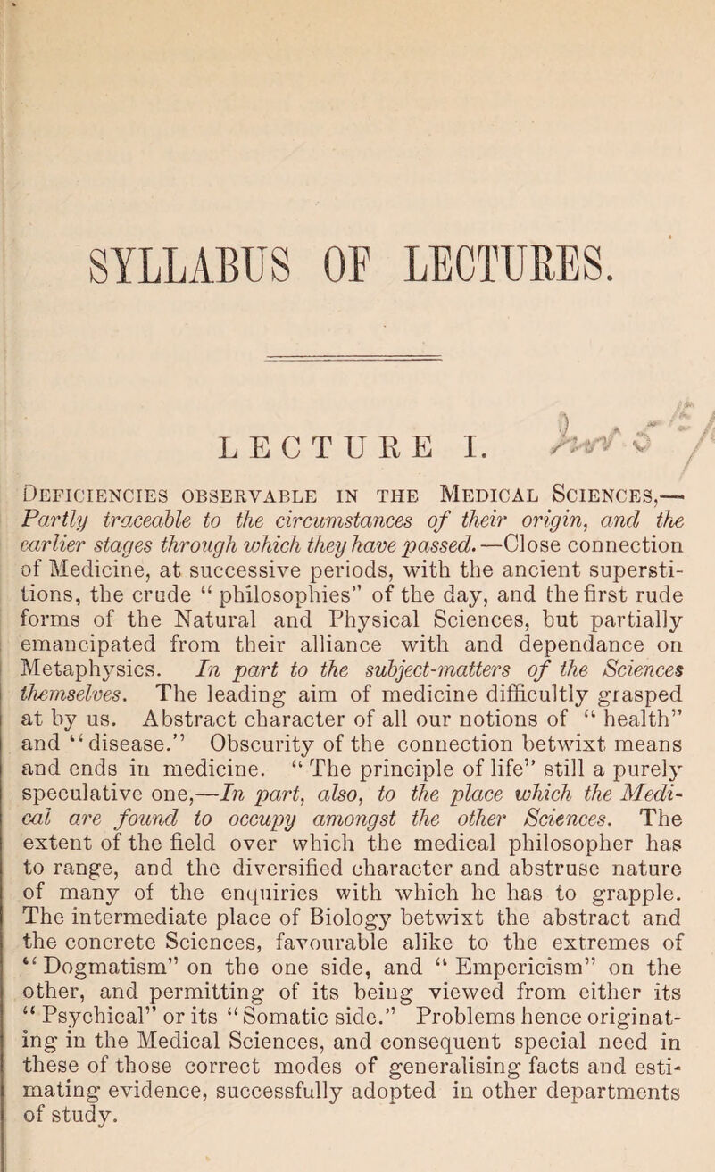 SYLLABUS OF LECTURES. LECTURE I. ^V Deficiencies observable in the Medical Sciences,— Partly traceahle to the circumstances of their origin, and the earlier stages through vjhich they have passed.—Close connection of Medicine, at successive periods, with the ancient supersti¬ tions, the crude “ philosophies” of the day, and the first rude forms of the Natural and Physical Sciences, but partially ; emancipated from their alliance with and dependance on 1 Metaph3’-sics. In part to the subject-matters of the Sciences themselves. The leading aim of medicine difficultly grasped at by us. Abstract character of all our notions of “ health” and “disease.” Obscurity of the connection betwixt means and ends in medicine. “ The principle of life” still a purelj- speculative one,—In part, also, to the place which the Medi¬ cal are found to occupy amongst the other Sciences. The extent of the field over which the medical philosopher has to range, and the diversified character and abstruse nature of many of the enquiries with which he has to grapple. The intermediate place of Biology betwixt the abstract and the concrete Sciences, favourable alike to the extremes of “ Dogmatism” on the one side, and “ Empericism” on the other, and permitting of its being viewed from either its “ Psychical” or its “ Somatic side.” Problems hence originat¬ ing in the Medical Sciences, and consequent special need in these of those correct modes of generalising facts and esti¬ mating evidence, successfully adopted in other departments of study.