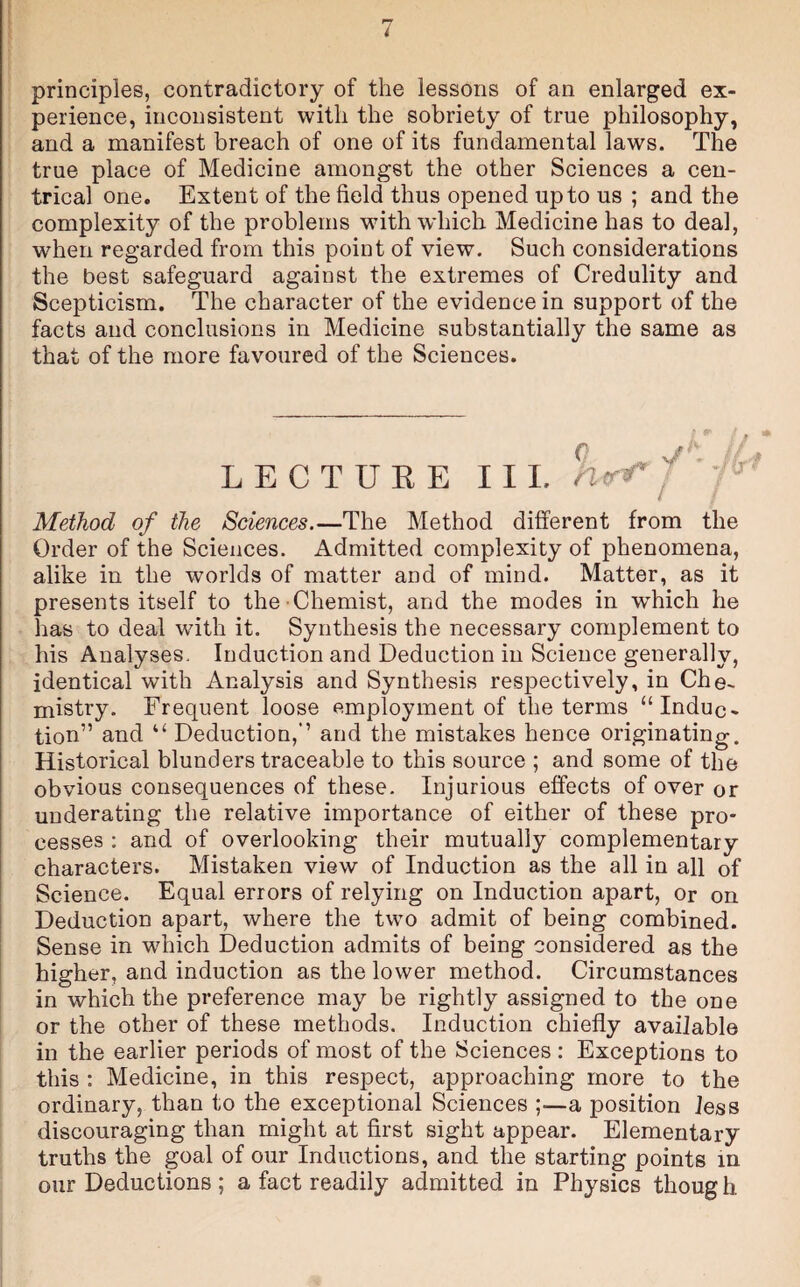 principles, contradictory of the lessons of an enlarged ex¬ perience, inconsistent with the sobriety of true philosophy, and a manifest breach of one of its fundamental laws. The true place of Medicine amongst the other Sciences a cen¬ trical one. Extent of the field thus opened up to us ; and the complexity of the problems with which Medicine has to deal, when regarded from this point of view. Such considerations the best safeguard against the extremes of Credulity and Scepticism. The character of the evidence in support of the facts and conclusions in Medicine substantially the same as that of the more favoured of the Sciences. L E C T U E E III. ' Method of the Sciences.—The Method different from the Order of the Sciences. Admitted complexity of phenomena, alike in the worlds of matter and of mind. Matter, as it presents itself to the Chemist, and the modes in which he has to deal with it. Synthesis the necessary complement to his Analyses. Induction and Deduction in Science generally, identical with Analysis and Synthesis respectively, in Che¬ mistry. Frequent loose employment of the terms “Induc¬ tion” and “ Deduction,” and the mistakes hence originating. Historical blunders traceable to this source ; and some of the obvious consequences of these. Injurious effects of over or uuderating the relative importance of either of these pro¬ cesses : and of overlooking their mutually complementary characters. Mistaken view of Induction as the all in all of Science. Equal errors of relying on Induction apart, or on Deduction apart, where the two admit of being combined. Sense in which Deduction admits of being considered as the higher, and induction as the lower method. Circumstances in which the preference may be rightly assigned to the one or the other of these methods. Induction chiefly available in the earlier periods of most of the Sciences : Exceptions to this : Medicine, in this respect, approaching more to the ordinary, than to the exceptional Sciences ;—a position less discouraging than might at first sight appear. Elementary truths the goal of our Inductions, and the starting points in our Deductions ; a fact readily admitted in Physics thoug h