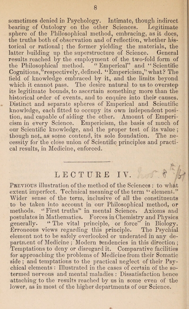 sometimes denied in Psychology. Intimate, though indirect bearing of Ontology on the other Sciences. Legitimate sphere of the Philosophical method, embracing, as it does, the truths both of observation and of reflection, whether his¬ torical or rational; the former yielding the materials, the latter building up the superstructure of Science. General results reached by the employment of the two-fold form of the Philosophical method. “ Emperical” and “Scientific Cognitions,’’respectively, defined. “Empericism,” what? The field of knowledge embraced by it, and the limits beyond which it cannot pass. The desire natural to us to overstep its legitimate bounds, to ascertain something more than the historical order of events, and to enquire into their causes. Distinct and separate spheres of Emperical and Scientific knowledge, each fitted to occupy its own independent posi¬ tion, and capable of aiding the other. Amount of Emperi¬ cism in every Science. Empericism, the basis of much of our Scientific knowledge, and the proper test of its value ; though not, as some contend, its sole foundation. The ne¬ cessity for the close union of Scientific principles and practi¬ cal results, in Medicine, enforced. LECTURE lY. Previous illustration of the method of the Sciences : to what extent imperfect. Technical meaning of the term “ element.” Wider sense of the term, inclusive of all the constituents to be taken into account in our Philosophical method, or methods. “ First truths” in mental Science. Axioms and postulates in Mathematics. Forces in Chemistry and Physics generally. “ The vital principle, or force” in Biology. Erroneous views regarding this principle. The Psychial element not to he safely overlooked or underated in any de¬ partment of Medicine ; Modern fendencies in this direction ; Temptations to deny or disregard it. Comparative facilities for approaching the problems of Medicine from their Somatic side ; and temptations to the practical neglect of their Psy¬ chical elements : Illustrated in the cases of certain of the so- termed nervous and mental maladies : Dissatisfaction hence attaching to the results reached by us in some even of the lower, as in most of the higher departments of our Science.