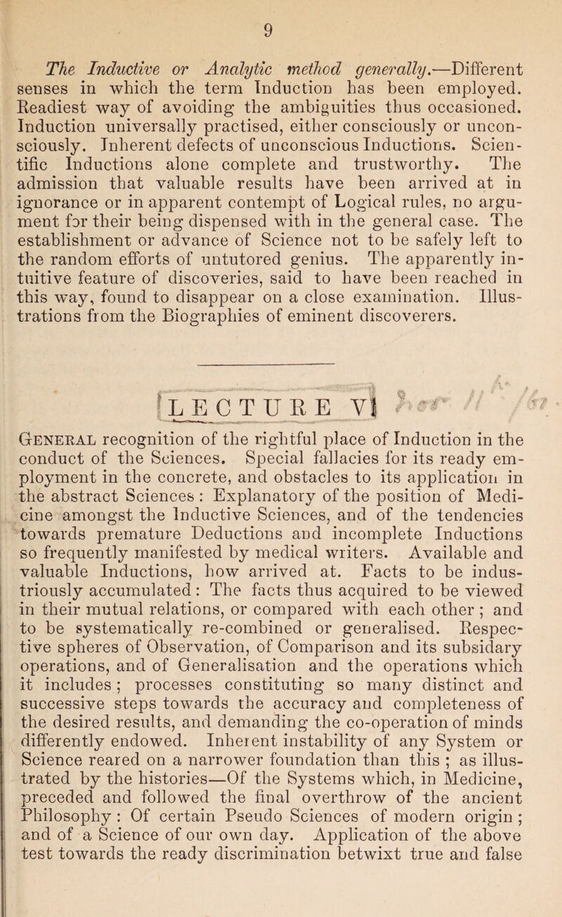 The Inductive or Analytic method generally.—Different senses in which the term Induction has been employed. Readiest way of avoiding the ambiguities thus occasioned. Induction universally practised, either consciously or uncon¬ sciously. Inherent defects of unconscious Inductions. Scien¬ tific Inductions alone complete and trustworthy. The admission that valuable results have been arrived at in ignorance or in apparent contempt of Logical rules, no argu¬ ment for their being dispensed with in the general case. The establishment or advance of Science not to be safely left to the random efforts of untutored genius. The apparently in¬ tuitive feature of discoveries, said to have been reached in this way, found to disappear on a close examination. Illus¬ trations from the Biographies of eminent discoverers. \ LhT tube v j f General recognition of the rightful place of Induction in the conduct of the Sciences. Special fallacies for its ready em¬ ployment in the concrete, and obstacles to its applicatiori in the abstract Sciences : Explanatory of the position of Medi¬ cine amongst the Inductive Sciences, and of the tendencies towards premature Deductions and incomplete Inductions so frequently manifested by medical writers. Available and valuable Inductions, how arrived at. Facts to be indus- t triously accumulated : The facts thus acquired to be viewed in their mutual relations, or compared with each other ; and to be systematically re-combined or generalised. Respec¬ tive spheres of Observation, of Comparison and its subsidary operations, and of Generalisation and the operations which it includes ; processes constituting so many distinct and successive steps towards the accuracy and completeness of the desired results, and demanding the co-operation of minds differently endowed. Inherent instability of any System or Science reared on a narrower foundation than this ; as illus¬ trated by the histories—Of the Systems which, in Medicine, preceded and followed the final overthrow of the ancient Philosophy : Of certain Pseudo Sciences of modern origin ; and of a Science of our own day. Application of the above test towards the ready discrimination betwixt true and false