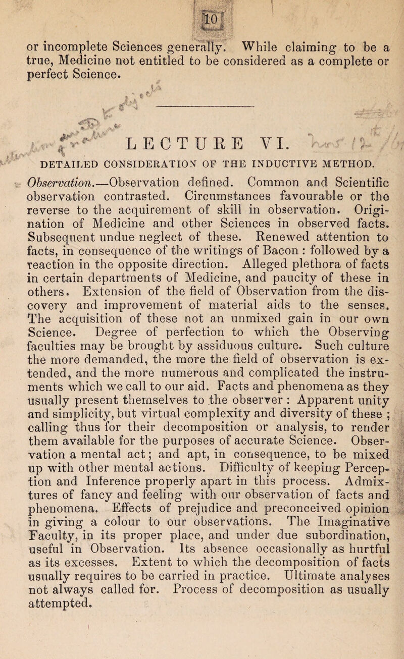 or incomplete Sciences general!}^. While claiming to be a true, Medicine not entitled to be considered as a complete or perfect Science. LECTURE VI. - s'L DETAILED CONSIDERATION OF THE INDUCTIVE METHOD. V Ohservation.—Observation defined. Common and Scientific observation contrasted. Circumstances favourable or the reverse to the acquirement of skill in observation. Origi¬ nation of Medicine and other Sciences in observed facts. Subsequent undue neglect of these. Renewed attention to facts, in consequence of the writings of Bacon : followed by a reaction in the opposite direction. Alleged plethora of facts in certain departments of Medicine, and paucity of these in others. Extension of the field of Observation from the dis¬ covery and improvement of material aids to the senses. The acquisition of these not an unmixed gain in our own Science. Degree of perfection to which the Observing faculties may be brought by assiduous culture. Such culture the more demanded, the more the field of observation is ex¬ tended, and the more numerous and complicated the instru¬ ments which we call to our aid. Facts and phenomena as they usually present themselves to the observer : Apparent unity and simplicity, but virtual complexity and diversity of these ; calling thus for their decomposition or analysis, to render them available for the purposes of accurate Science. Obser¬ vation a mental act; and apt, in consequence, to be mixed up with other mental actions. Difficulty of keeping Percep¬ tion and Inference properly apart in this process. Admix¬ tures of fancy and feeling with our observation of facts and phenomena. Effects of prejudice and preconceived opinion in giving a colour to our observations. The Imaginative Faculty, in its proper place, and under due subordination, useful in Observation. Its absence occasionally as hurtful as its excesses. Extent to which the decomposition of facts usually requires to be carried in practice. Ultimate analyses not always called for. Process of decomposition as usually attempted.