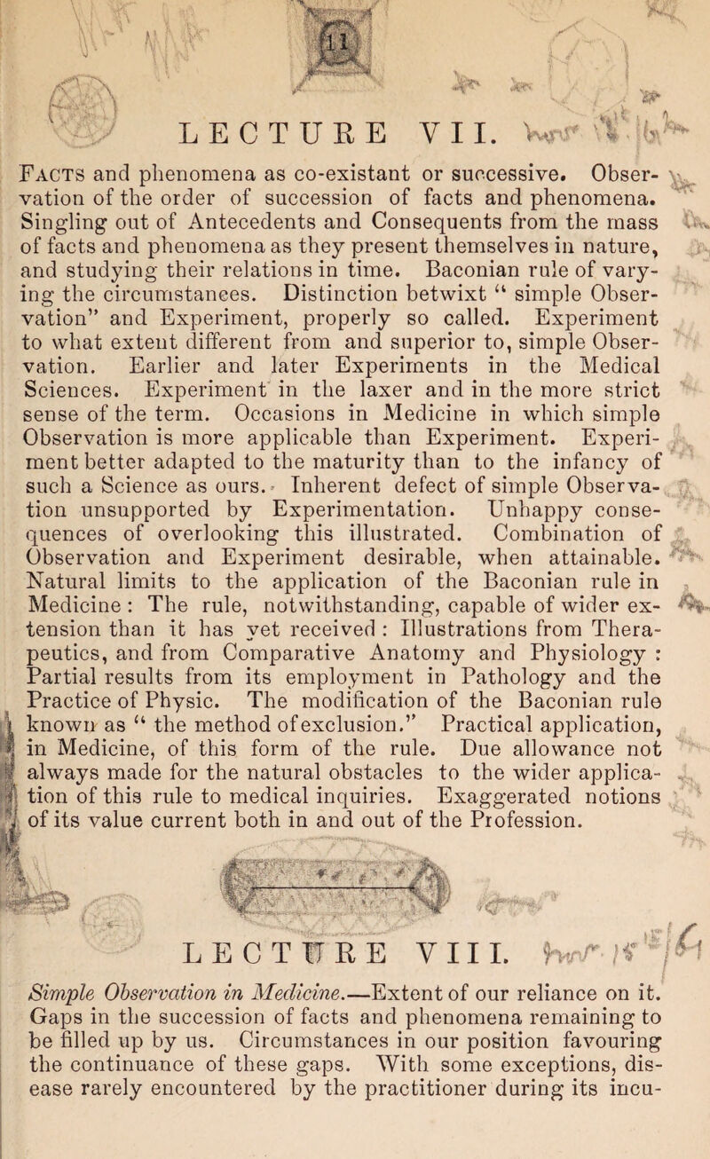 1v^ UW Facts and phenomena as co-existant or successive. Obser- vation of the order of succession of facts and phenomena. Singling out of Antecedents and Consequents from the mass of facts and phenomena as they present themselves in nature, and studying their relations in time. Baconian rule of vary¬ ing the circumstances. Distinction betwixt “ simple Obser¬ vation” and Experiment, properly so called. Experiment to what extent different from and superior to, simple Obser¬ vation. Earlier and later Experiments in the Medical Sciences. Experiment in the laxer and in the more strict sense of the term. Occasions in Medicine in which simple Observation is more applicable than Experiment. Experi¬ ment better adapted to the maturity than to the infancy of such a Science as ours.' Inherent defect of simple Observa¬ tion unsupported by Experimentation. Unhappy conse¬ quences of overlooking this illustrated. Combination of Observation and Experiment desirable, when attainable. Natural limits to the application of the Baconian rule in Medicine : The rule, notwithstanding, capable of wider ex- tension than it has yet received : Illustrations from Thera¬ peutics, and from Comparative Anatomy and Physiology : Partial results from its employment in Pathology and the Practice of Physic. The modification of the Baconian rule known as “ the method of exclusion.” Practical application, I in Medicine, of this form of the rule. Due allowance not always made for the natural obstacles to the wider applica- .. . tion of this rule to medical inquiries. Exaggerated notions ; ' ^ of its value current both in and out of the Profession. LECTURE VIII. Ht'U If /H Simple Ohservation in Medicine.—Extent of our reliance on it. Gaps in the succession of facts and phenomena remaining to be filled up by us. Circumstances in our position favouring the continuance of these gaps. With some exceptions, dis¬ ease rarely encountered by the practitioner during its incu- /