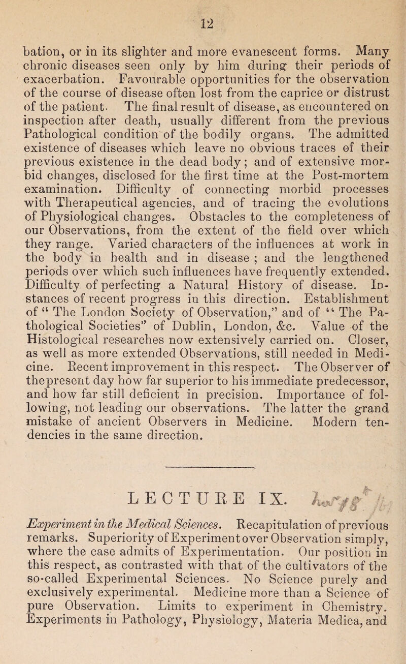 bation, or in its slighter and more evanescent forms. Many- chronic diseases seen only by him during- their periods of exacerbation. Favourable opportunities for the observation of the course of disease often lost from the caprice or distrust of the patient. The final result of disease, as encountered on inspection after death, usually different from the previous Pathological condition of the bodily organs. The admitted existence of diseases which leave no obvious traces of their previous existence in the dead body; and of extensive mor¬ bid changes, disclosed for the first time at the Post-mortem examination. Difficulty of connecting morbid processes with Therapeutical agencies, and of tracing the evolutions of Physiological changes. Obstacles to the completeness of our Observations, from the extent of the field over which they range. Varied characters of the influences at work in the body in health and in disease ; and the lengthened periods over which such influences have frequently extended. Difficulty of perfecting a Natural History of disease. In¬ stances of recent progress in this direction. Establishment of “ The London Society of Observation,” and of “ The Pa¬ thological Societies” of Dublin, London, <S:c. Value of the Histological researches now extensively carried on. Closer, as well as more extended Observations, still needed in Medi¬ cine. Eecent improvement in this respect. The Observer of the present day how far superior to his immediate predecessor, and how far still deficient in precision. Importance of fol¬ lowing, not leading our observations. The latter the grand mistake of ancient Observers in Medicine. Modern ten¬ dencies in the same direction. LECTUEE IX. ' Experiment in the Medical Sciences. Recapitulation of previous remarks. Superiority of Experiment over Observation simply, where the case admits of Experimentation. Our position in this respect, as contrasted with that of the cultivators of the so-called Experimental Sciences. No Science purely and exclusively experimental. Medicine more than a Science of pure Observation. Limits to experiment in Chemistry. Experiments in Pathology, Physiology, Materia Medica, and