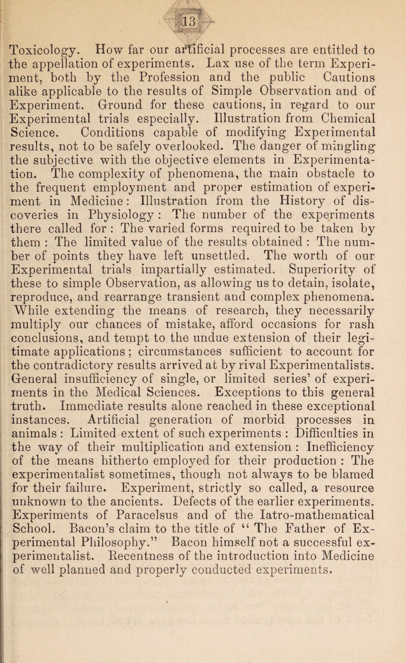 Toxicology. How far our afEificial processes are entitled to the appellation of experiments. Lax use of the term Experi¬ ment, both by the Profession and the public Cautions alike applicable to the results of Simple Observation and of Experiment. Ground for these cautions, in regard to our Experimental trials especially. Illustration from Chemical Science. Conditions capable of modifying Experimental results, not to be safely overlooked. The danger of mingling the subjective with the objective elements in Experimenta¬ tion. The complexity of phenomena, the main obstacle to the frequent employment and proper estimation of experi¬ ment in Medicine: Illustration from the History of dis¬ coveries in Physiology : The number of the experiments there called for : The varied forms required to be taken by them : The limited value of the results obtained : The num¬ ber of points they have left unsettled. The worth of our Experimental trials impartially estimated. Superiority of these to simple Observation, as allowing us to detain, isolate, reproduce, and rearrange transient and complex phenomena. While extending the means of research, they necessarily multiply our chances of mistake, afford occasions for rash conclusions, and tempt to the undue extension of their legi¬ timate applications; circumstances sufficient to account for the contradictory results arrived at by rival Experimentalists. General insufficiency of single, or limited series’ of experi¬ ments in the Medical Sciences. Exceptions to this general truth. Immediate results alone reached in these exceptional instances. Artificial generation of morbid processes in animals : Limited extent of such experimeiits : Difficulties in the way of their multiplication and extension : Inefficiency of the means hitherto employed for their production : The experimentalist sometimes, though not always to be blamed for their failure. Experiment, strictly so called, a resource unknown to the ancients. Defects of the earlier experiments. Experiments of Paracelsus and of the latro-mathematical School. Bacon’s claim to the title of “ The Father of Ex¬ perimental Philosophy.” Bacon himself not a successful ex¬ perimentalist. Recentness of the introduction into Medicine of well planned and properly conducted experiments.