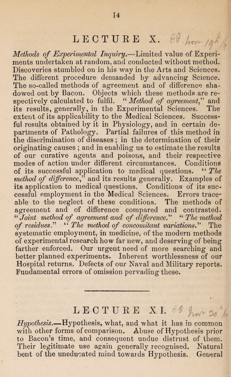 LECTUEE X. Methods of Experimental Inquiry.—Limited value of Experi- ments undertaken at random, and conducted without method. Discoveries stumbled on in his way in the Arts and Sciences. The different procedure demanded by advancing Science. The so-called methods of agreement and of difference sha¬ dowed out by Bacon. Objects which these methods are re¬ spectively calculated to fulfil. “ Method of agreement^ and its results, generally, in the Experimental Sciences, The extent of its applicability to the Medical Sciences. Success¬ ful results obtained by it in Physiology, and in certain de¬ partments of Pathology. Partial failures of this method in the discrimination of diseases ; in the determination of their originating causes ; and in enabling us to estimate the results of our curative agents and poisons, and their respective modes of action under different circumstances. Conditions of its successful application to medical questions. “ The method of difference f and its results generally. Examples of its application to medical questions. Conditions of its suc¬ cessful employment in the Medical Sciences. Errors trace¬ able to the neglect of these conditions. The methods of agreement and of difference compared and contrasted. “ Joint method of agreement and of difference.'’ “ The method of residuesy The method of concomitant variations.^’ The systematic employment, in medicine, of the modern methods of experimental research how far new, and deserving of being farther enforced. Our urgent need of more searching and better planned experiments. Inherent worthlessness of our Hospital returns. Defects of our Naval and Military reports. Fundamental errors of omission pervading these. LECTUEE XL Hypothesis, what, and what it has in common with other forms of comparison. Abuse of Hypothesis prior to Bacon’s time, and consequent undue distrust of them. Their legitimate use again generally recognised. Natural bent of the uneducated mind towards Hypothesis. General
