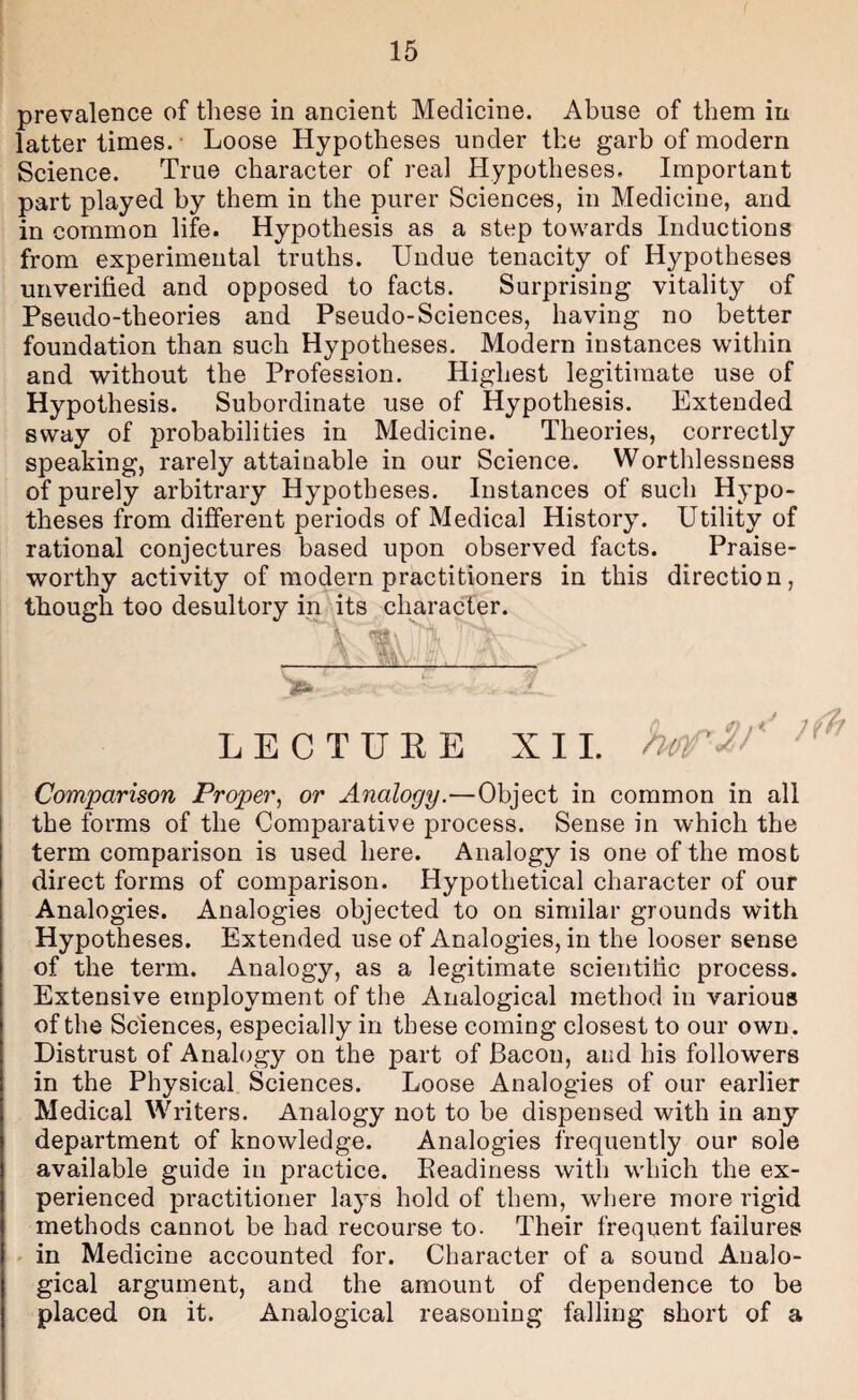 prevalence of these in ancient Medicine. Abuse of them in latter times. • Loose Hypotheses under the garb of modern Science. True character of real Hypotheses. Important part played by them in the purer Sciences, in Medicine, and in common life. Hypothesis as a step towards Inductions from experimental truths. Undue tenacity of Hypotheses unverified and opposed to facts. Surprising vitality of Pseudo-theories and Pseudo-Sciences, having no better foundation than such Hypotheses. Modern instances within and without the Profession. Highest legitimate use of Hypothesis. Subordinate use of Hypothesis. Extended sway of probabilities in Medicine. Theories, correctly speaking, rarely attainable in our Science. Worthlessness of purely arbitrary Hypotheses. Instances of such Hypo¬ theses from different periods of Medical History. Utility of rational conjectures based upon observed facts. Praise¬ worthy activity of modern practitioners in this direction, though too desultory in its character. LECTUEE XII. i Comparison Proper^ or Analogy.—Object in common in all j the forms of the Comparative process. Sense in which the term comparison is used here. Analogy is one of the most direct forms of comparison. Hypothetical character of our Analogies. Analogies objected to on similar grounds with Hypotheses. Extended use of Analogies, in the looser sense of the term. Analogy, as a legitimate scientific process. Extensive employment of the Analogical method in various of the Sciences, especially in these coming closest to our own . Distrust of Analogy on the part of Bacon, and his followers in the Physical Sciences. Loose Analogies of our earlier Medical Writers. Analogy not to be dispensed with in any department of knowledge. Analogies frequently our sole available guide in practice. Readiness with which the ex¬ perienced practitioner lays hold of them, where more rigid methods cannot be had recourse to. Their frequent failures ►. in Medicine accounted for. Character of a sound Analo¬ gical argument, and the amount of dependence to be placed on it. Analogical reasoning falling short of a