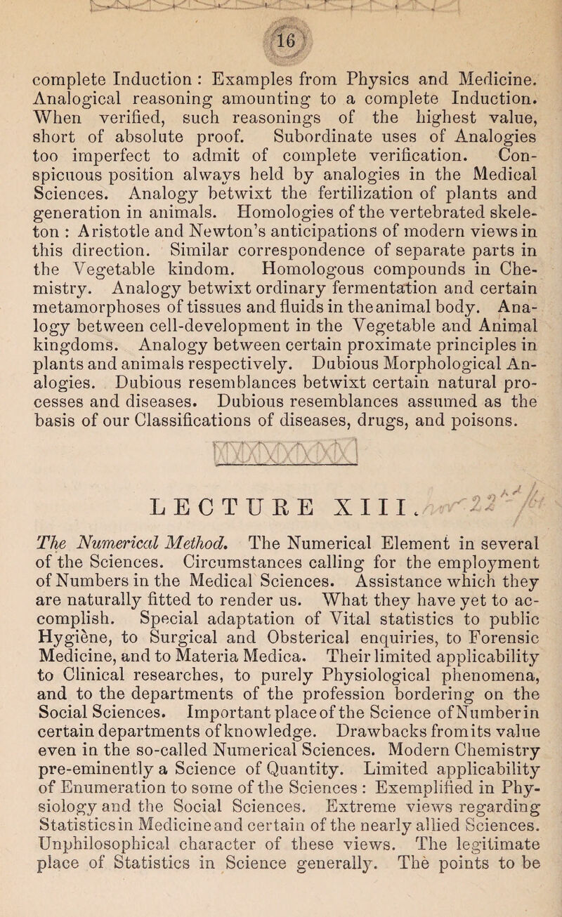 4- ■i 16 ' complete Induction : Examples from Physics and Medicine. Analogical reasoning amounting to a complete Induction. When verified, such reasonings of the highest value, short of absolute proof. Subordinate uses of Analogies too imperfect to admit of complete verification. Con¬ spicuous position always held by analogies in the Medical Sciences. Analogy betwixt the fertilization of plants and generation in animals. Homologies of the vertebrated skele¬ ton : Aristotle and Newton’s anticipations of modern views in this direction. Similar correspondence of separate parts in the Vegetable kindom. Homologous compounds in Che¬ mistry. Analogy betwixt ordinary fermentation and certain metamorphoses of tissues and fluids in the animal body. Ana¬ logy between cell-development in the Vegetable and Animal kingdoms. Analogy between certain proximate principles in plants and animals respectively. Dubious Morphological An¬ alogies. Dubious resemblances betwixt certain natural pro¬ cesses and diseases. Dubious resemblances assumed as the basis of our Classifications of diseases, drugs, and poisons. LECTURE X III.^ The Numerical Method. The Numerical Element in several of the Sciences. Circumstances calling for the emplo5^ment of Numbers in the Medical Sciences. Assistance which they are naturally fitted to render us. What they have yet to ac¬ complish. Special adaptation of Vital statistics to public Hygiene, to Surgical and Obsterical enquiries, to Forensic Medicine, and to Materia Medica. Their limited applicability to Clinical researches, to purely Physiological phenomena, and to the departments of the profession bordering on the Social Sciences. Important place of the Science of Number in certain departments of knowledge. Drawbacks fromits value even in the so-called Numerical Sciences. Modern Chemistry pre-eminently a Science of Quantity. Limited applicability of Enumeration to some of the Sciences : Exemplihed in Phy¬ siology and the Social Sciences. Extreme views regarding Statistics in Medicine and certain of the nearly allied Sciences. Unphilosophical character of these views. The legitimate place of Statistics in Science generally. The points to be
