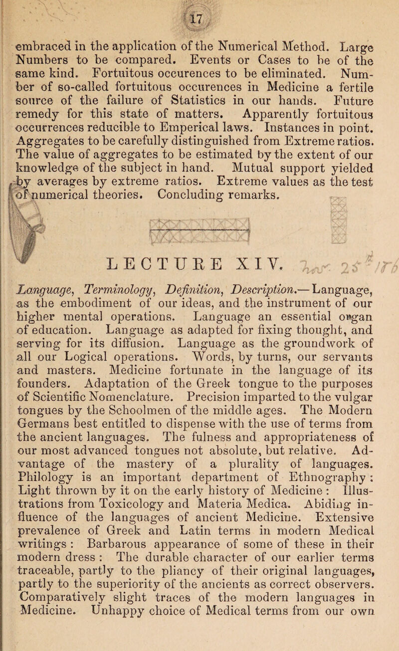 embraced in the application of the Numerical Method. Large Numbers to be compared. Events or Cases to be of the same kind. Fortuitous occurences to be eliminated. Num¬ ber of so-called fortuitous occurences in Medicine a fertile source of the failure of Statistics in our hands. Future remedy for this state of matters. Apparently fortuitous occurrences reducible to Emperical laws. Instances in point. Aggregates to be carefully distinguished from Extreme ratios. The value of aggregates to be estimated by the extent of our knowledge of the subject in hand. Mutual support yielded . hj averages by extreme ratios. Extreme values as the test |of numerical theories. Concluding remarks. T LECTUEE XIV. a-oj Language, Terminology, Definition, Description.— Language, as the embodiment of our ideas, and the instrument of our higher mental operations. Language an essential o»gan of education. Language as adapted for fixing thought, and serving for its diffusion. Language as the groundwork of all our Logical operations. Words, by turns, our servants and masters. Medicine fortunate in the language of its founders. Adaptation of the Greek tongue to the purposes of Scientific Nomenclature. Precision imparted to the vulgar tongues by the Schoolmen of the middle ages. The Modern Germans best entitled to dispense with the use of terms from the ancient languages. The fulness and appropriateness of our most advanced tongues not absolute, but relative. Ad¬ vantage of the mastery of a plurality of languages. Philology is an important department of Ethnography ; Light thrown by it on the early history of Medicine ; Illus¬ trations from Toxicology and Materia Medica. Abiding in¬ fluence of the languages of ancient Medicine. Extensive prevalence of Greek and Latin terms in modern Medical writings : Barbarous appearance of some of these in their modern dress : The durable character of our earlier terms traceable, partly to the pliancy of their original languages, partly to the superiority of the ancients as correct observers. Comparatively slight traces of the modern languages in Medicine. Unhappy choice of Medical terms from our own