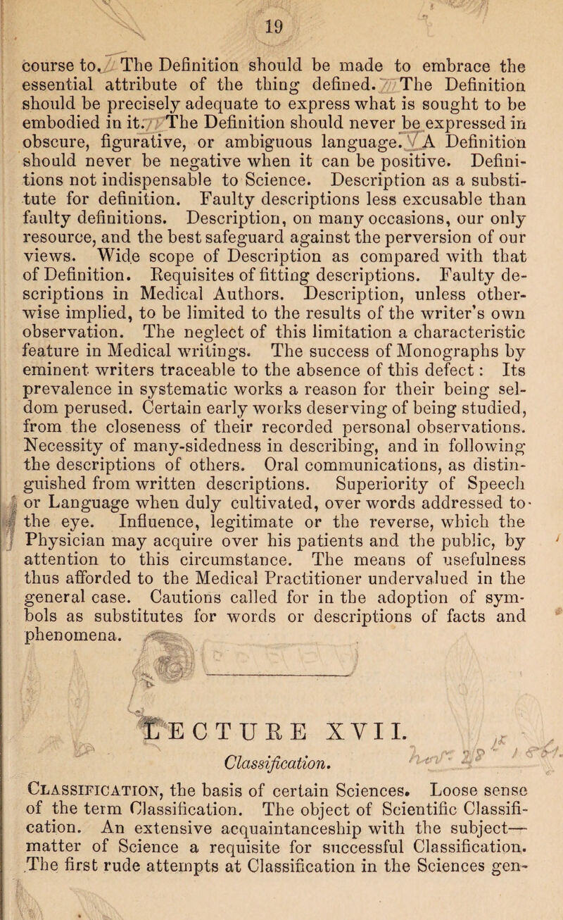 course The Definition should be made to embrace the essential attribute of the thing defined.'///The Definition should be precisely adequate to express what is sought to be embodied in it./; The Definition should never be expressed in 1 obscure, figurative, or ambiguous languageDefinition should never be negative when it can be positive. Defini¬ tions not indispensable to Science. Description as a substi¬ tute for definition. Faulty descriptions less excusable than faulty definitions. Description, on many occasions, our only resource, and the best safeguard against the perversion of our views. Wide scope of Description as compared with that of Definition. Kequisites of fitting descriptions. Faulty de¬ scriptions in Medical Authors. Description, unless other¬ wise implied, to be limited to the results of the writer’s own observation. The neglect of this limitation a characteristic feature in Medical writings. The success of Monographs by eminent writers traceable to the absence of this defect: Its prevalence in systematic works a reason for their being sel¬ dom perused. Certain early works deserving of being studied, from the closeness of their recorded personal observations. Necessity of many-sidedness in describing, and in following the descriptions of others. Oral communications, as distin¬ guished from written descriptions. Superiority of Speech or Language when duly cultivated, over words addressed to- J the eye. Influence, legitimate or the reverse, which the Physician may acquire over his patients and the public, by attention to this circumstance. The means of usefulness thus afforded to the Medical Practitioner undervalued in the general case. Cautions called for in the adoption of sym¬ bols as substitutes for words or descriptions of facts and phenomena. ECTUHE XVI1. Classification. KifiT- Z ^ J ‘ Classification, the basis of certain Sciences. Loose sense of the term Classification. The object of Scientific Classifi¬ cation. An extensive acquaintanceship with the subject— matter of Science a requisite for successful Classification. The first rude attempts at Classification in the Sciences gen-