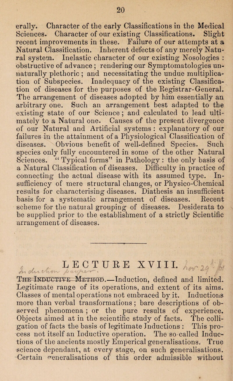erally. Character of the early Classifications in the Medical Sciences. Character of our existing Classifications. Slight recent improvements in these. Failure of our attempts at a Natural Classification. Inherent defects of any merely Natu¬ ral system. Inelastic character of our existing Nosologies : obstructive of advance ; rendering our Symptomatologies un¬ naturally plethoric ; and necessitating the undue multiplica¬ tion of Subspecies. Inadequacy of the existing Classifica¬ tion of diseases for the purposes of the Eegistrar-General. The arrangement of diseases adopted by him essentially an arbitrary one. Such an arrangement best adapted to the existing state of our Science ; and calculated to lead ulti¬ mately to a Natural one. Causes of the present divergence of our Natural and Artificial systems : explanatory of our failures in the attainment of a Physiological Classification of diseases. Obvious benefit of well-defined Species. Such species only fully encountered in some of the other Natural Sciences. “ Typical forms” in Pathology : the only basis of a Natural Classification of diseases. Difficulty in practice of connecting the actual disease with its assumed type. In¬ sufficiency of mere structural changes, or Physico-Chemical results for characterising diseases. Diathesis an insufficient basis for a systematic arrangement of diseases. Eecent scheme for the natural grouping of diseases. Desiderata to be supplied prior to the establishment of a strictly Scientific arrangement of diseases. . , LECTUEE XVI11.^^, TheTkdugt-IVE -Method.—Induction, defined and limited. Legitimate range of its operations, and extent of its aims. Classes of mental operations not embraced by it. Inductions more than verbal transformations ; bare descriptions of ob¬ served phenomena ; or the pure results of experience. Objects aimed at in the scientific study of facts. The colli¬ gation of facts the basis of legitimate Inductions : This pro¬ cess not itself an Inductive operation. The so-called Induc¬ tions of the ancients mostly Emperical generalisations. True science dependant, at every stage, on such generalisations. 'Certain n-eneralisations of this order admissible without