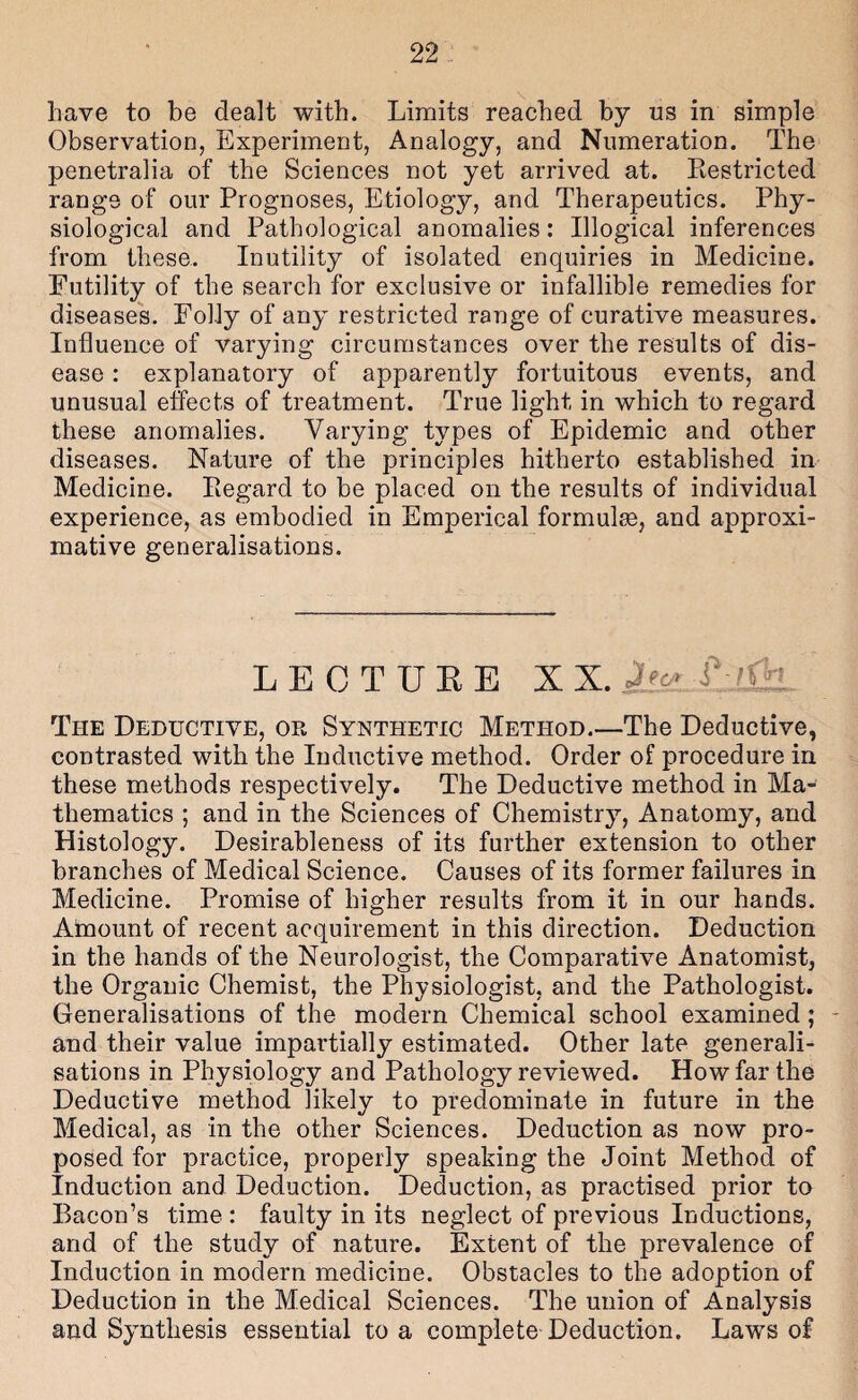 have to be dealt with. Limits reached by us in simple Observation, Experiment, Analogy, and Numeration. The penetralia of the Sciences not yet arrived at. Restricted range of our Prognoses, Etiology, and Therapeutics. Phy¬ siological and Pathological anomalies: Illogical inferences from these. Inutility of isolated enquiries in Medicine. Futility of the search for exclusive or infallible remedies for diseases. Folly of any restricted range of curative measures. Influence of varying circumstances over the results of dis¬ ease : explanatory of apparently fortuitous events, and unusual effects of treatment. True light in which to regard these anomalies. Varying types of Epidemic and other diseases. Nature of the principles hitherto established in Medicine. Regard to be placed on the results of individual experience, as embodied in Emperical formulae, and approxi¬ mative generalisations. LECTUKE XX. The Deductive, or Synthetic Method.—The Deductive, contrasted with the Inductive method. Order of procedure in these methods respectively. The Deductive method in Ma¬ thematics ; and in the Sciences of Chemistry, Anatomy, and Histology. Desirableness of its further extension to other branches of Medical Science. Causes of its former failures in Medicine. Promise of higher results from it in our hands. Amount of recent acquirement in this direction. Deduction in the hands of the Neurologist, the Comparative Anatomist, the Organic Chemist, the Physiologist, and the Pathologist. Generalisations of the modern Chemical school examined; - and their value impartially estimated. Other late generali¬ sations in Physiology and Pathology reviewed. How far the Deductive method likely to predominate in future in the Medical, as in the other Sciences. Deduction as now pro¬ posed for practice, properly speaking the Joint Method of Induction and Deduction. Deduction, as practised prior to Bacon’s time : faulty in its neglect of previous Inductions, and of the study of nature. Extent of the prevalence of Induction in modern medicine. Obstacles to the adoption of Deduction in the Medical Sciences. The union of Analysis and Synthesis essential to a complete Deduction. Laws of